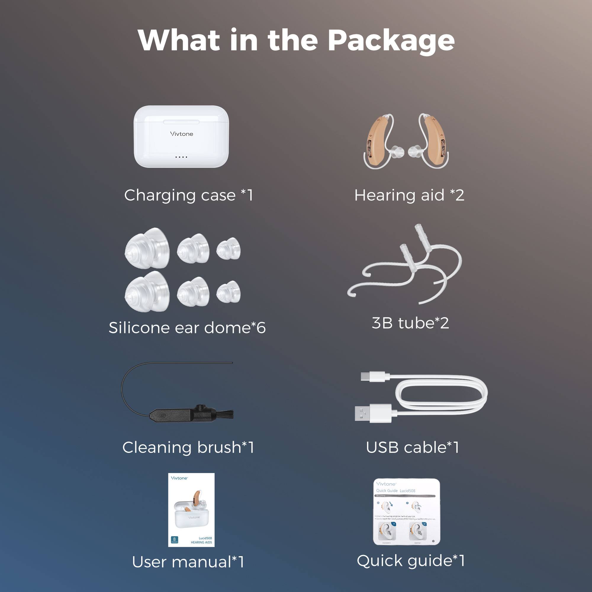 What in the Package

Vivotone

Charging case *1
Hearing aid *2
Silicone ear dome*6
3B tube*2
Cleaning brush*1
USB cable*1
User manual*1
Quick guide*1