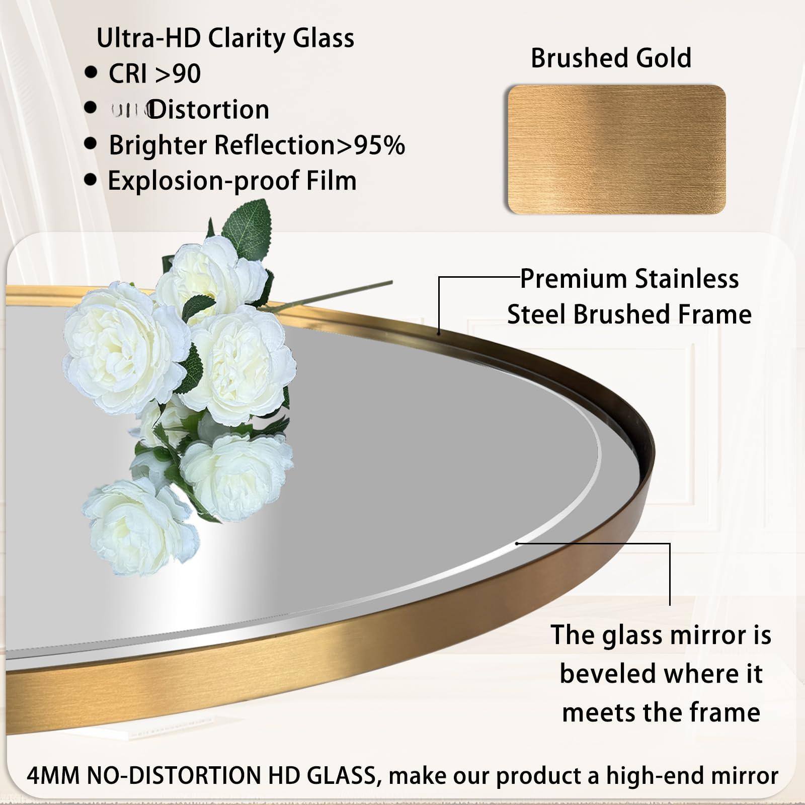 Ultra-HD Clarity Glass  
- CRI >90  
- Distortion  
- Brighter Reflection >95%  
- Explosion-proof Film  

Brushed Gold  

Premium Stainless Steel Brushed Frame  

The glass mirror is beveled where it meets the frame  

4MM NO-DISTORTION HD GLASS, make our product a high-end mirror