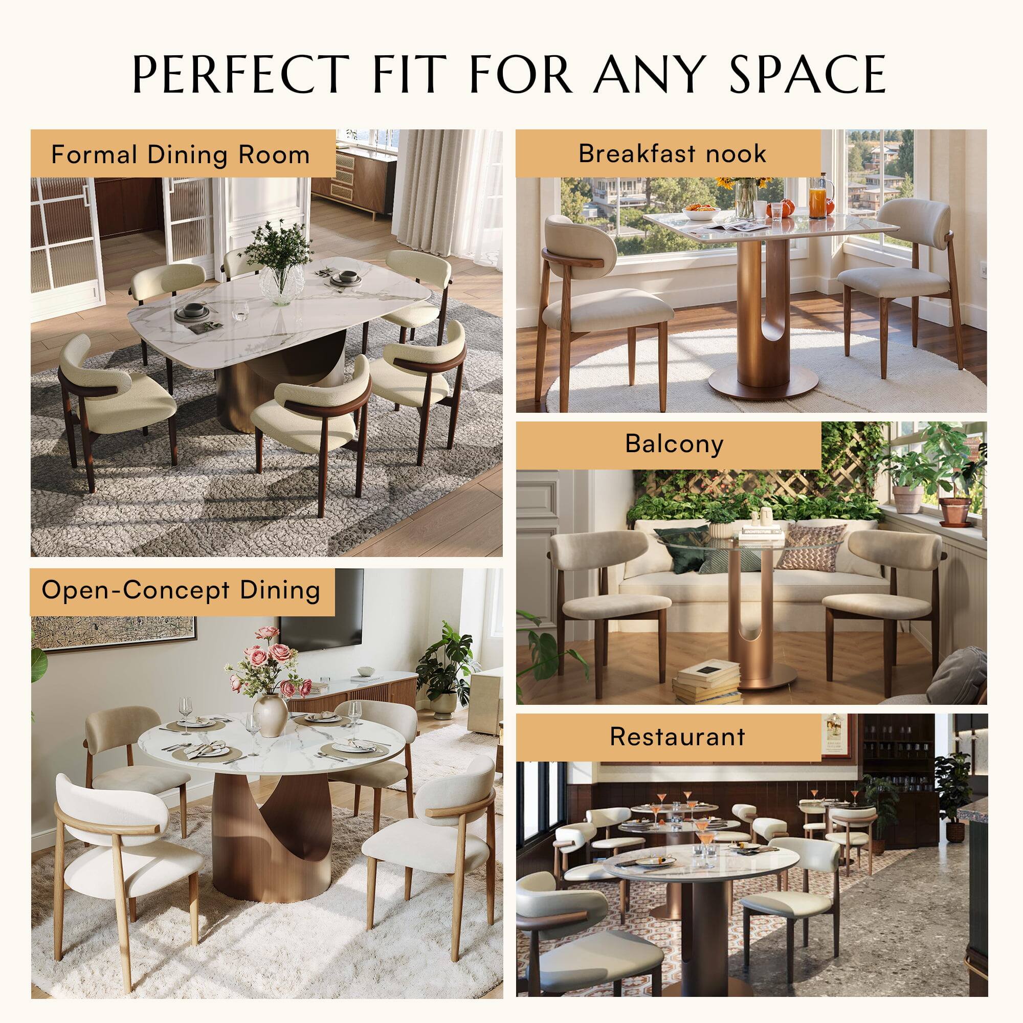 PERFECT FIT FOR ANY SPACE

Formal Dining Room

Breakfast nook

Balcony

Open-Concept Dining

Restaurant