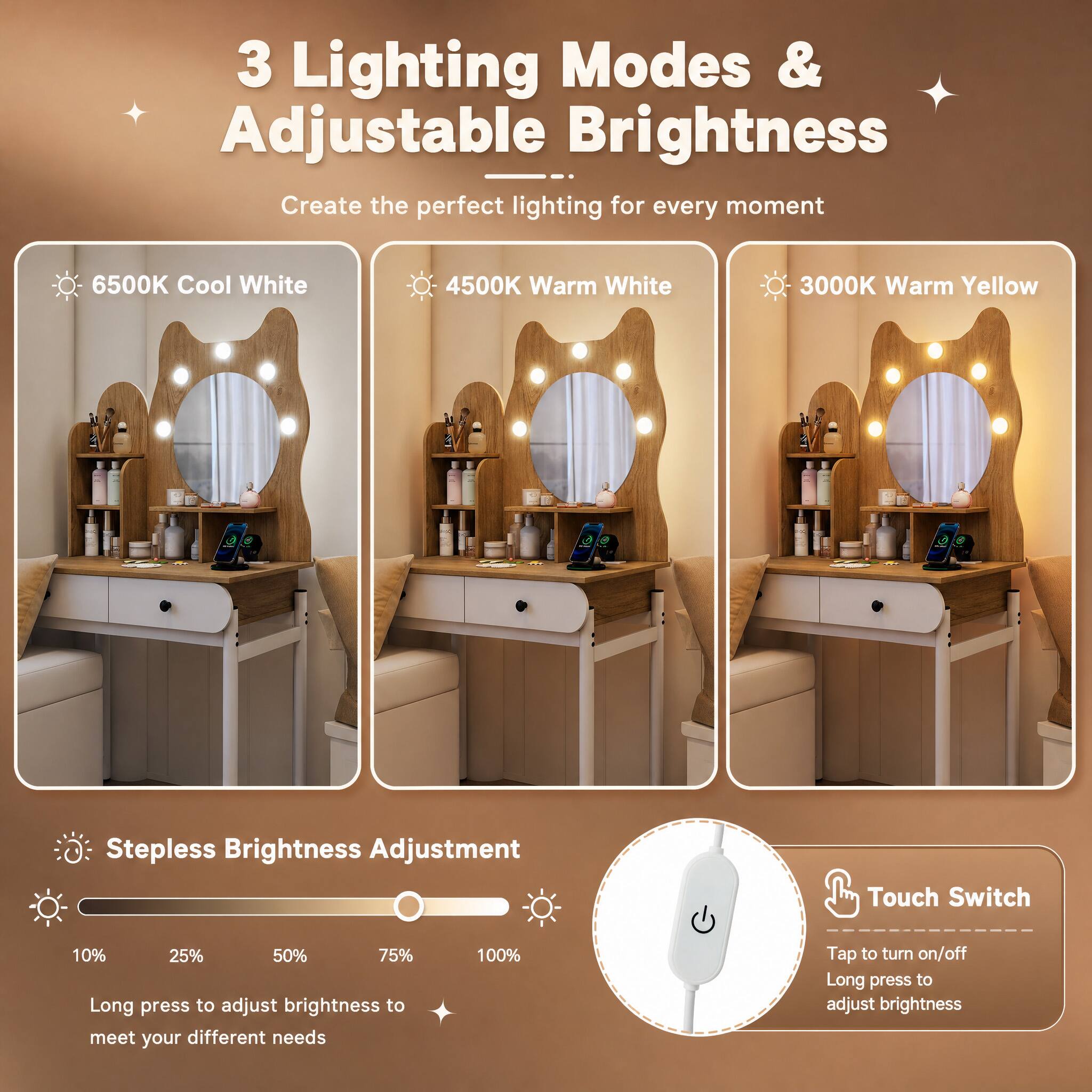 3 Lighting Modes & Adjustable Brightness  
Create the perfect lighting for every moment

6500K Cool White  
4500K Warm White  
3000K Warm Yellow  

Stepless Brightness Adjustment  
Touch Switch  
10% 25% 50% 75% Long press to adjust brightness to meet your different needs  
100%  
Tap to turn on/off Long press to adjust brightness