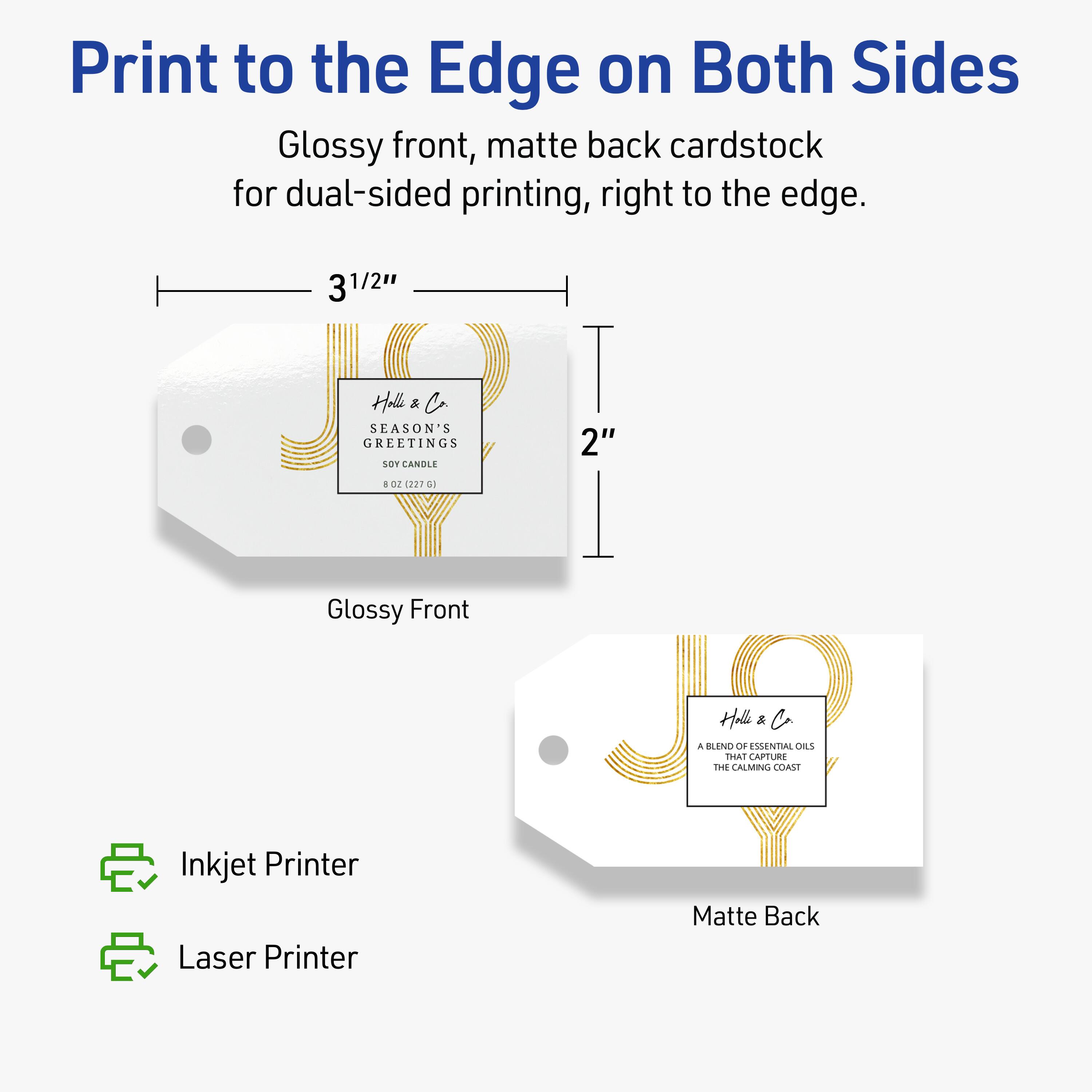 Print to the Edge on Both Sides

Glossy front, matte back cardstock for dual-sided printing, right to the edge.

3 1/2" H x 2" W

Hill & Co  
SEASON'S GREETINGS  
SOY CANDLE  
1 OZ (22.7 G)

A BLEND OF ESSENTIAL OILS THAT CAPTURE THE CALMING COAST

Glossy Front  
Matte Back

Inkjet Printer  
Laser Printer