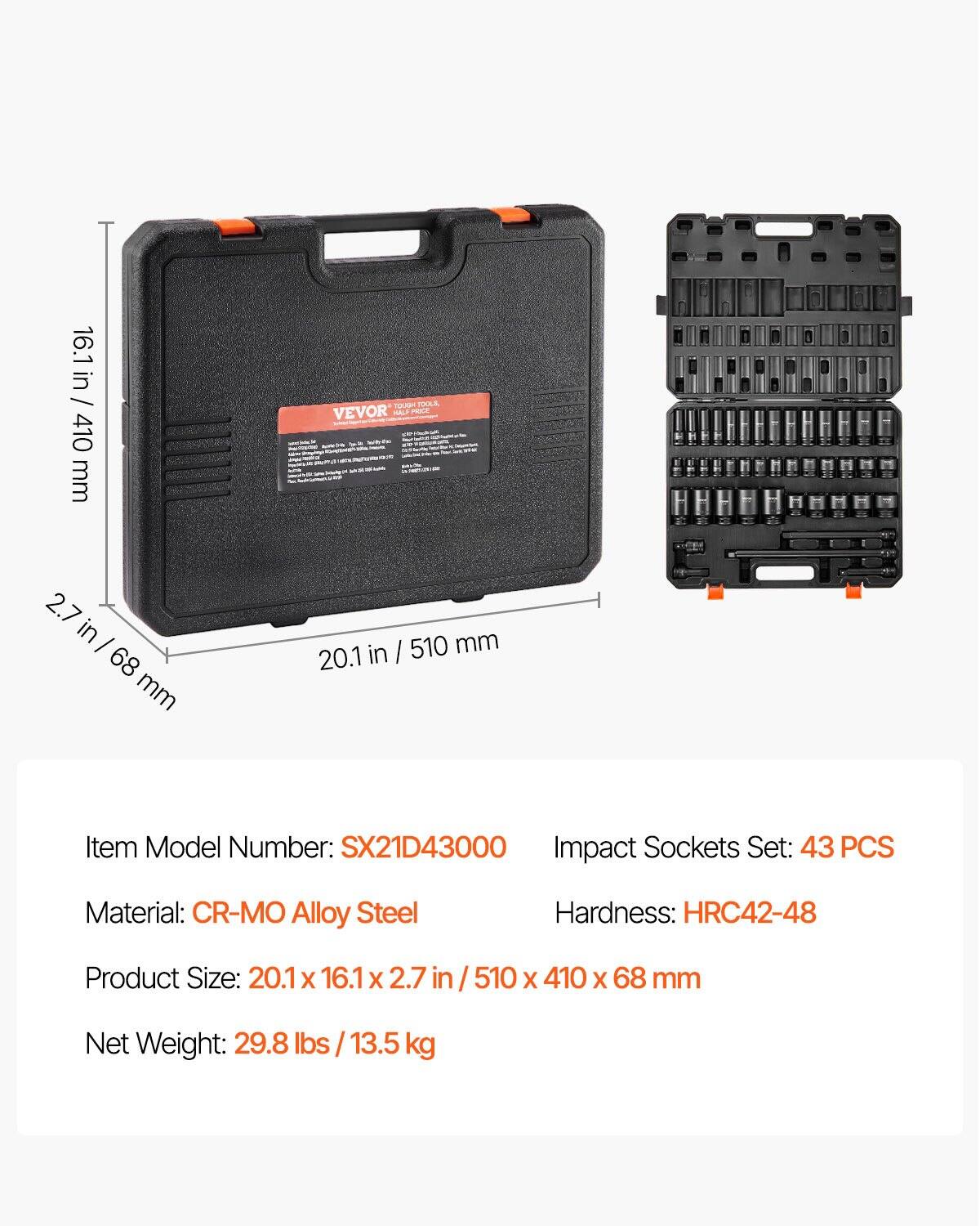 16.1 in / 410 mm  
2.7 in / 68 mm  
20.1 in / 510 mm  

Item Model Number: SX21D43000  
Impact Sockets Set: 43 PCS  
Material: CR-MO Alloy Steel  
Hardness: HRC42-48  
Product Size: 20.1 x 16.1 x 2.7 in / 510 x 410 x 68 mm  
Net Weight: 29.8 lbs / 13.5 kg