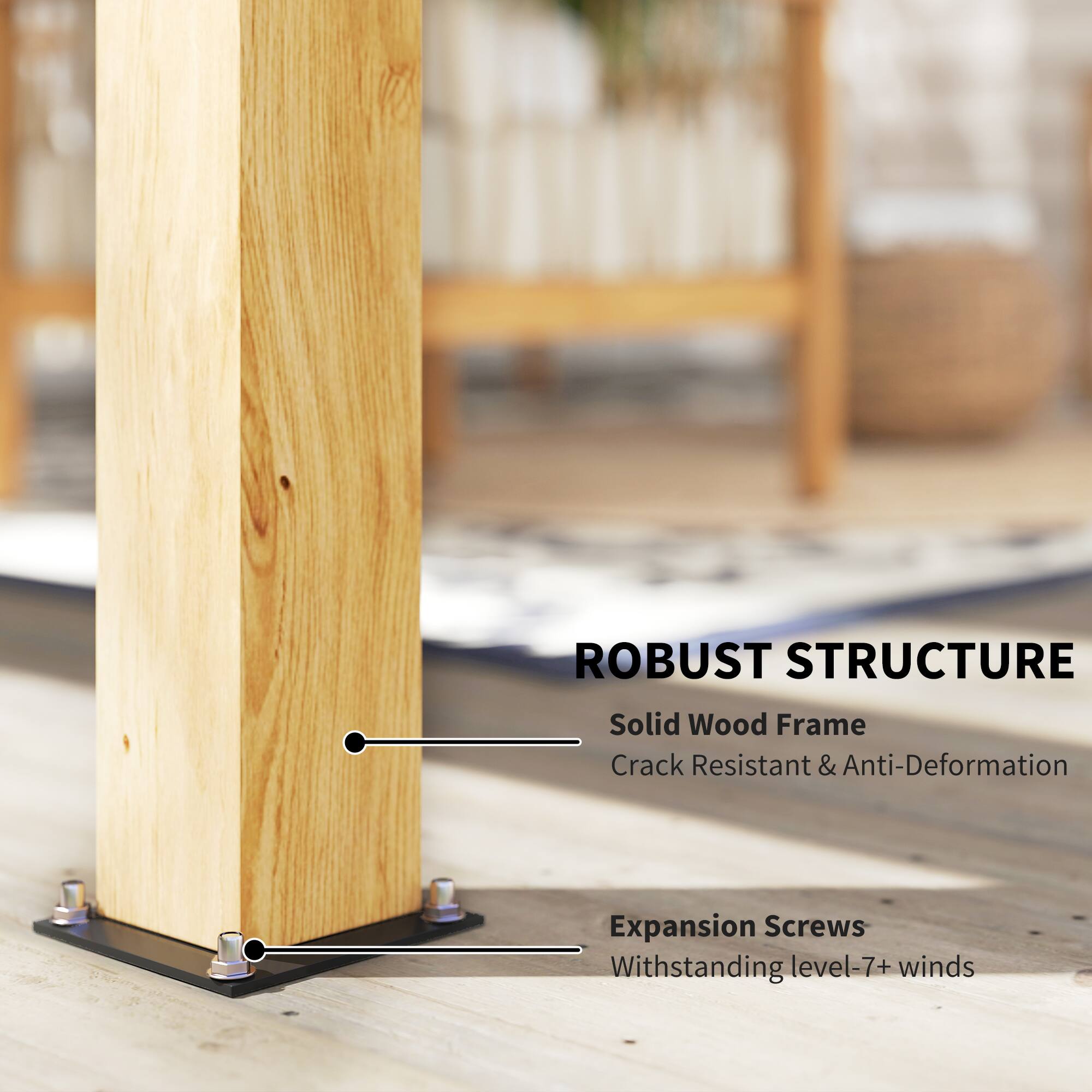 ROBUST STRUCTURE  
Solid Wood Frame  
Crack Resistant & Anti-Deformation  

Expansion Screws  
Withstanding level-7+ winds