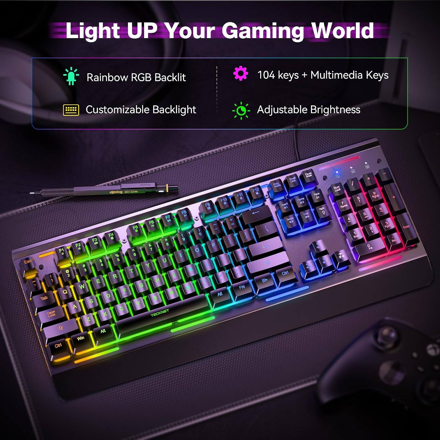 Light UP Your Gaming World

Rainbow RGB Backlit

104 keys + Multimedia Keys

Customizable Backlight

Adjustable Brightness

Esc

soring 100 E= F11 FYC 8 F9 8 F8 F7 pt H + F6 F5 # F4 ( 6 F3 F2 A 8 P F1 4 A 7 0 % I $ 5 U # & Y G 3 T K I 2 R J 1 E H W G M FN Q F N All Tab D B 6 V A Cape Lock X TECKNET 2 NA Win CM

F12

an Doly Ctrl

Pausa - & 22 9

(g) / Num Cook 8 Pgup 7 - 6 5 3 2 POCK by per G