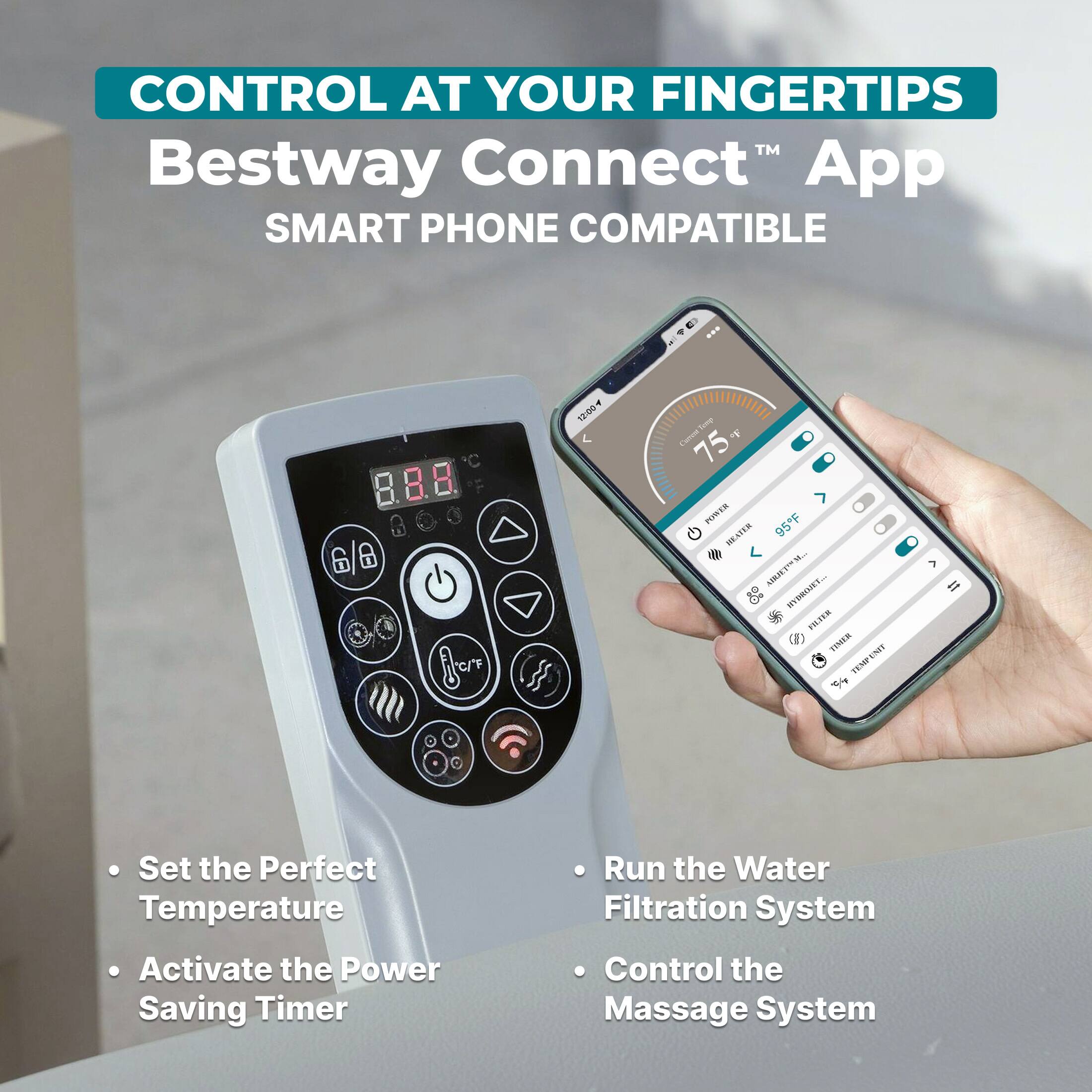 CONTROL AT YOUR FINGERTIPS  
Bestway Connect™ App  
SMART PHONE COMPATIBLE  

- Set the Perfect Temperature  
- Activate the Power Saving Timer  
- Run the Water Filtration System  
- Control the Massage System