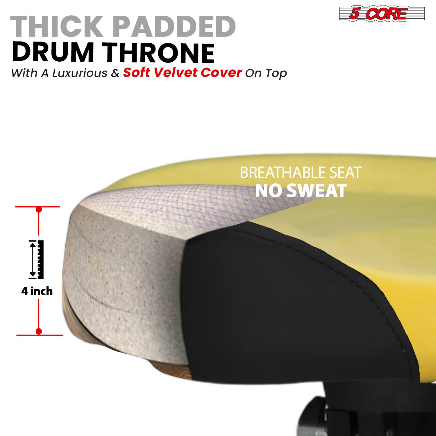 THICK PADDED DRUM THRONE  
With A Luxurious & Soft Velvet Cover On Top  

5 CORE  

BREATHABLE SEAT  
NO SWEAT  

4 inch