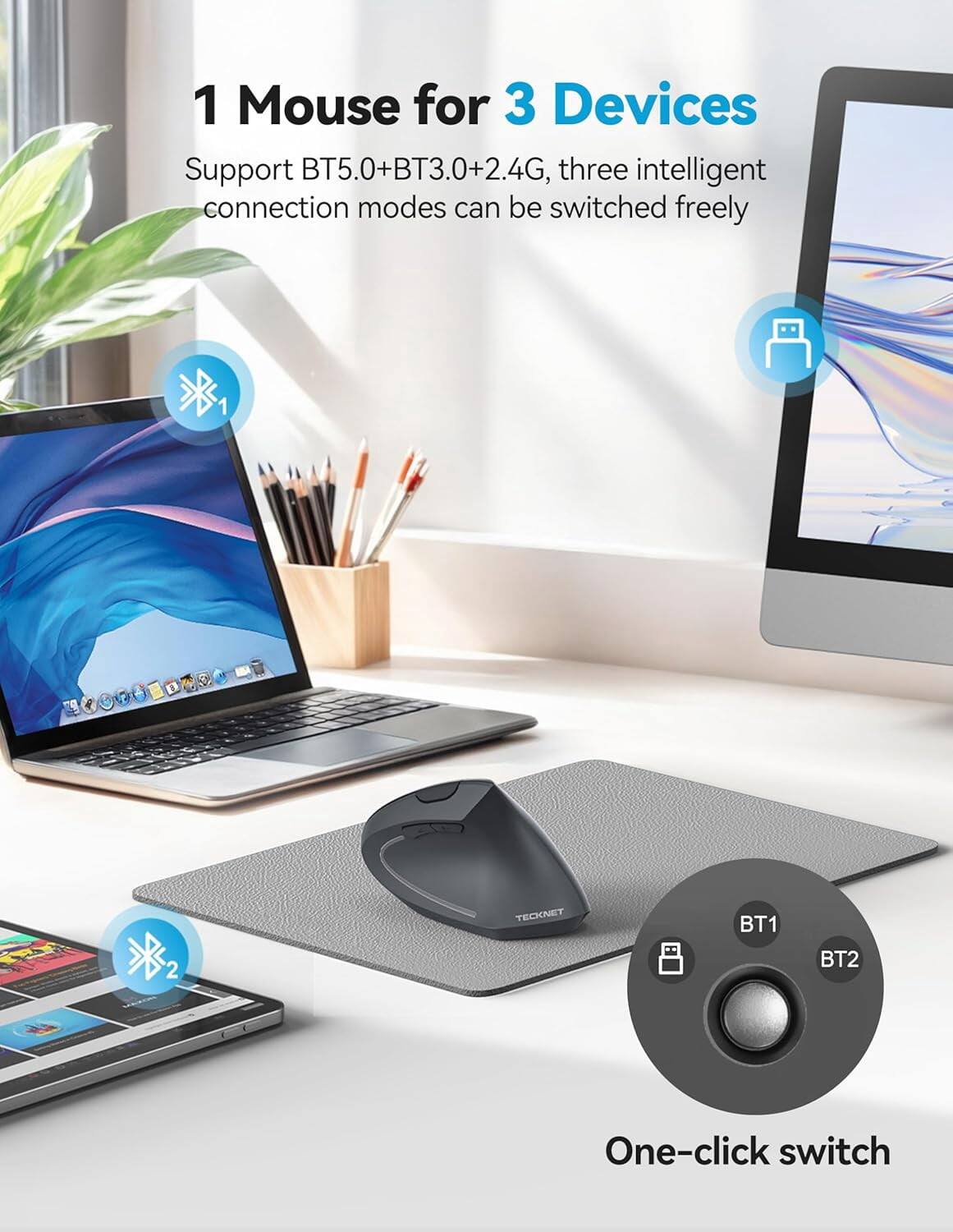 1 Mouse for 3 Devices  
Support BT5.0+BT3.0+2.4G, three intelligent connection modes can be switched freely  

TECKNET  
BT1  
BT2  
One-click switch