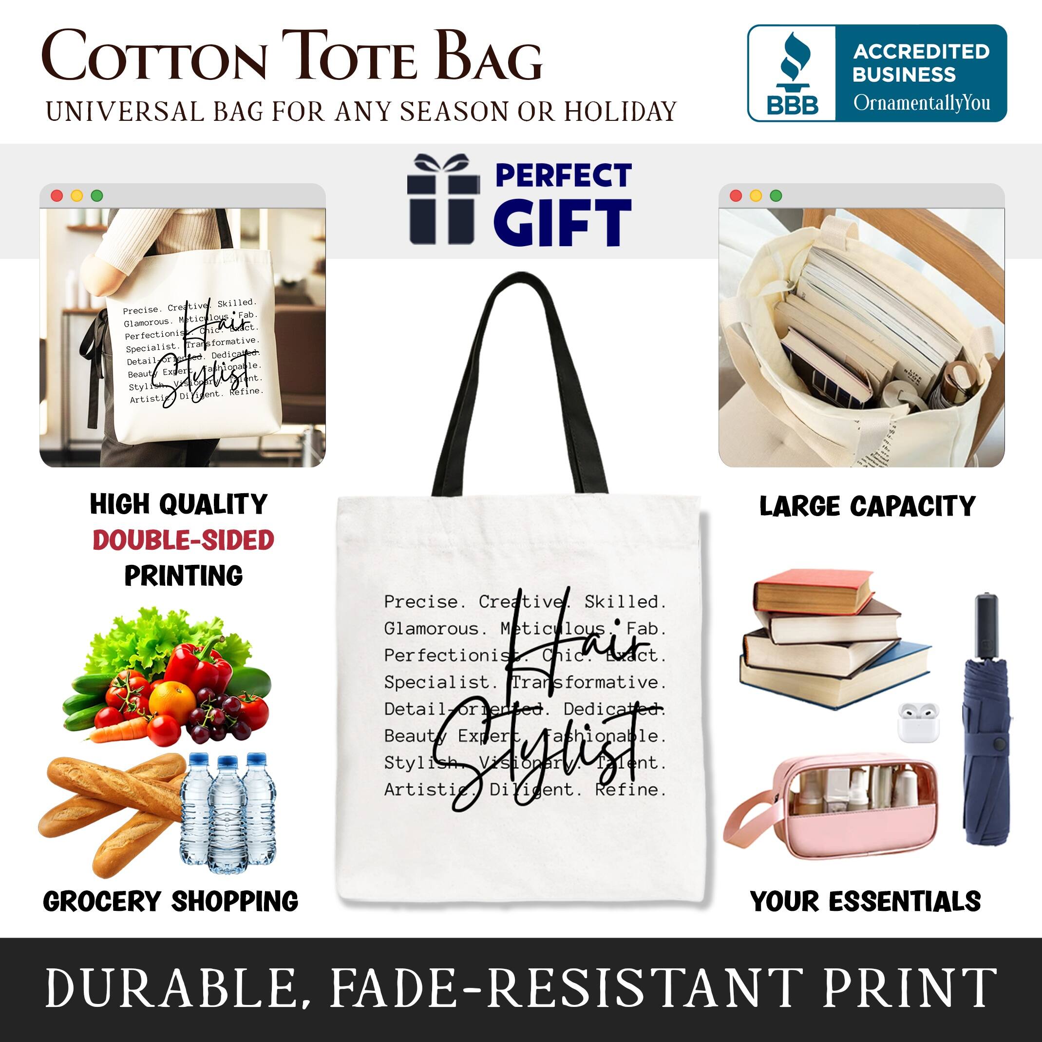 COTTON TOTE BAG  
UNIVERSAL BAG FOR ANY SEASON OR HOLIDAY  

ACCREDITED BUSINESS  
BBB  
OrnamentallyYou  

PERFECT GIFT  

HIGH QUALITY  
DOUBLE-SIDED PRINTING  

LARGE CAPACITY  
GROCERY SHOPPING  

YOUR ESSENTIALS  

DURABLE, FADE-RESISTANT PRINT  

Precise. Creative. Skilled.  
Glamorous. Meticulous. Fab.  
Perfectionist. Specialist.  
Detail-oriented. Dedicated.  
Beauty Expert. Stylish.  
Visionary. Artist.  

Transformative.  
Fashionable.  
Refine.