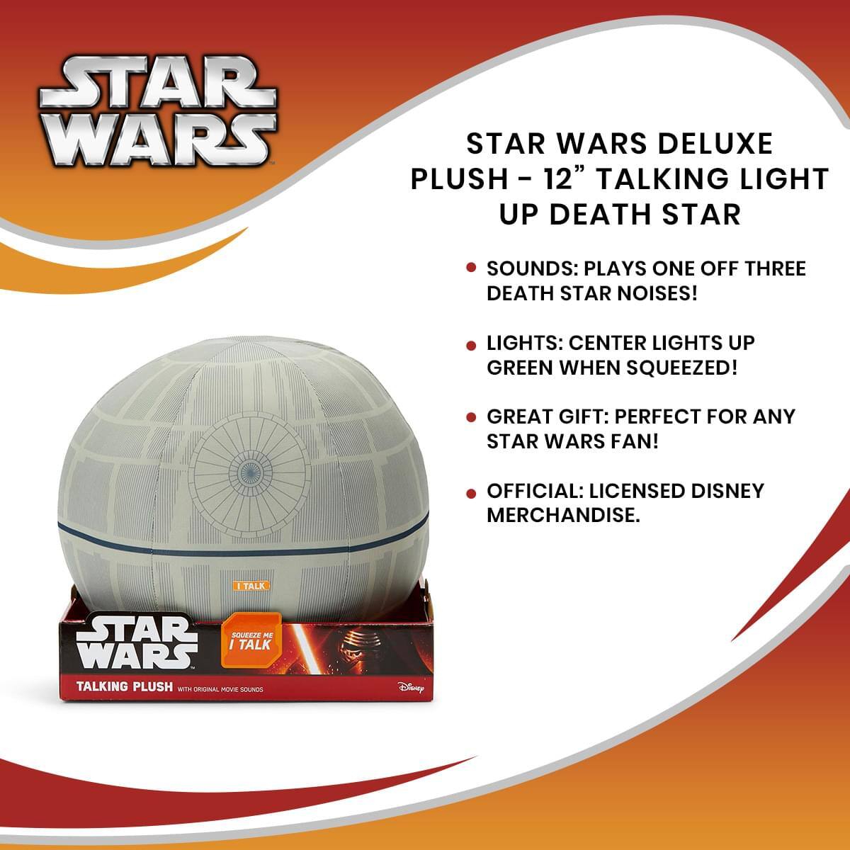STAR WARS DELUXE PLUSH - 12" TALKING LIGHT UP DEATH STAR

- SOUNDS: PLAYS ONE OFF THREE DEATH STAR NOISES!
- LIGHTS: CENTER LIGHTS UP GREEN WHEN SQUEEZED!
- GREAT GIFT: PERFECT FOR ANY STAR WARS FAN!
- OFFICIAL: LICENSED DISNEY MERCHANDISE.

I TALK
SQUEEZE ME
I TALK

STAR WARS
TALKING PLUSH
WITH ORIGINAL MOVIE SOUNDS

Disney