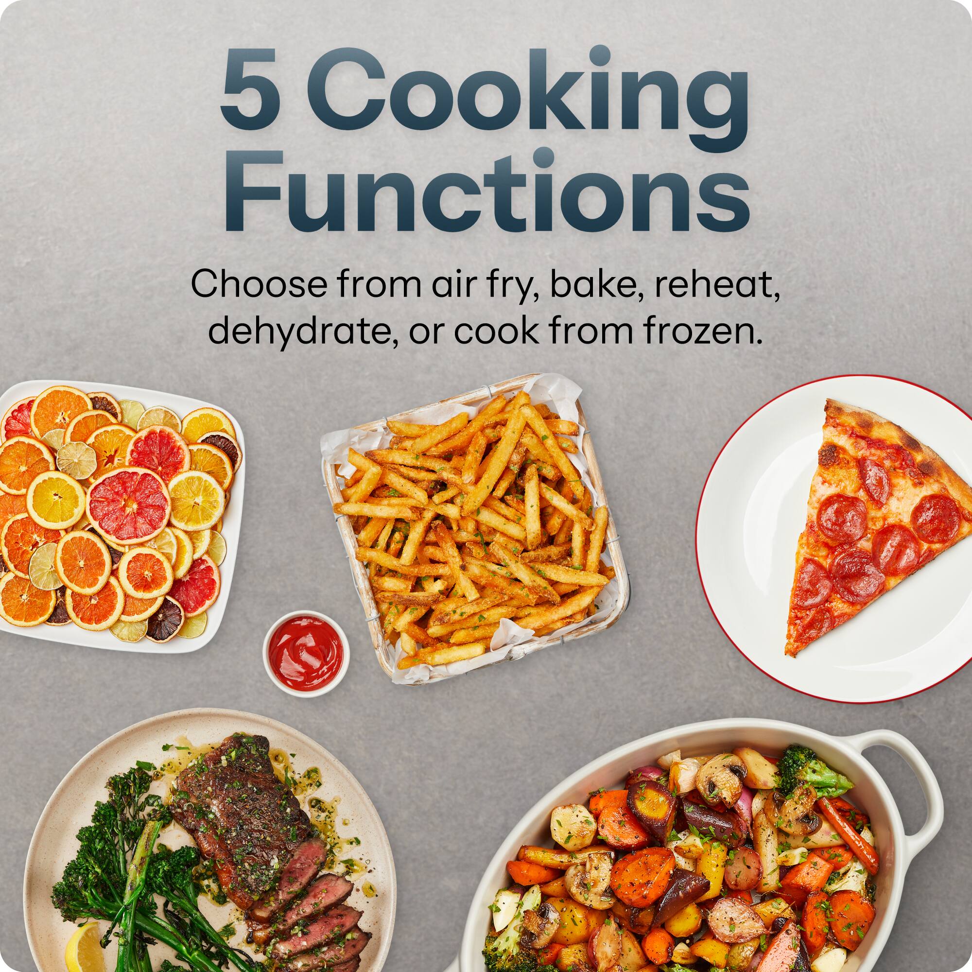 5 Cooking Functions  
Choose from air fry, bake, reheat, dehydrate, or cook from frozen.