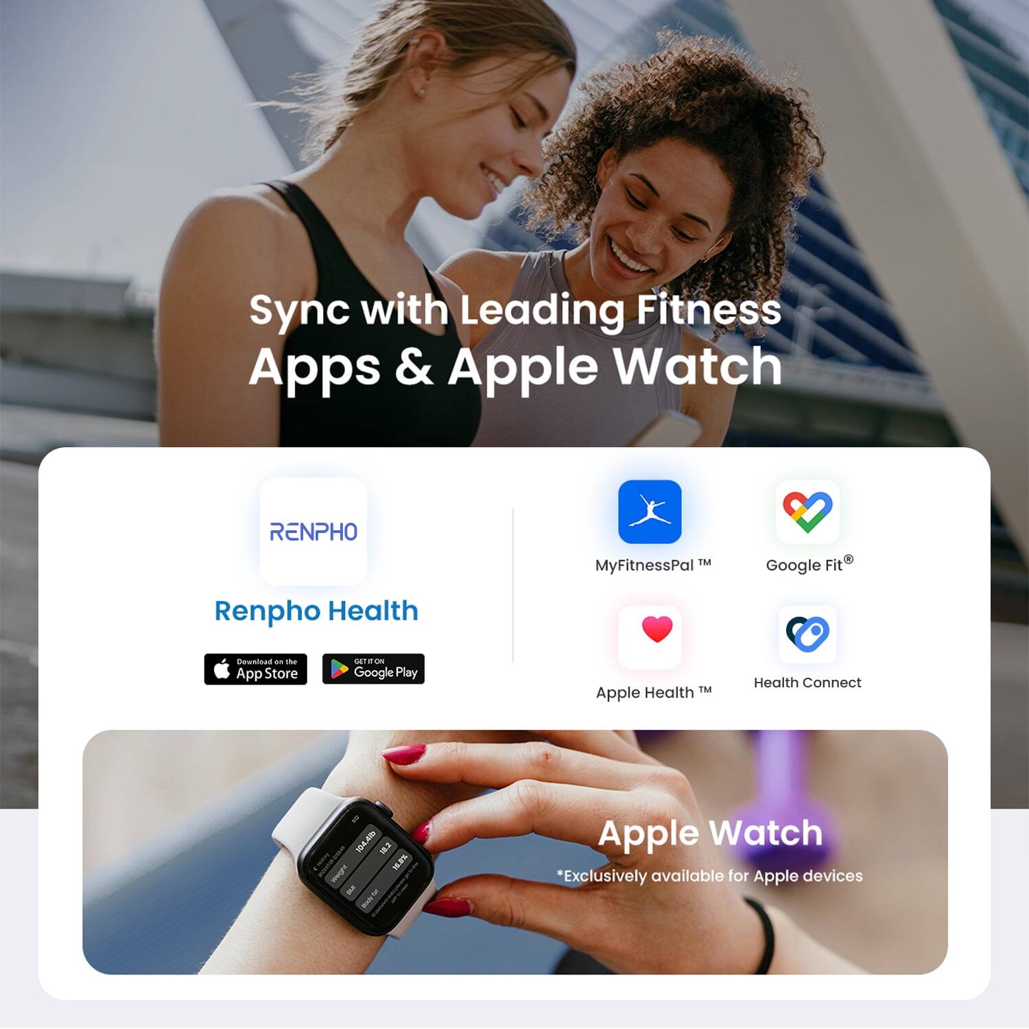 Sync with Leading Fitness Apps & Apple Watch

RENPHO
Renpho Health
Download from the App Store
Google Play

MyFitnessPal™
Google Fit®
Apple Health™
Health Connect

Apple Watch
*Exclusively available for Apple devices