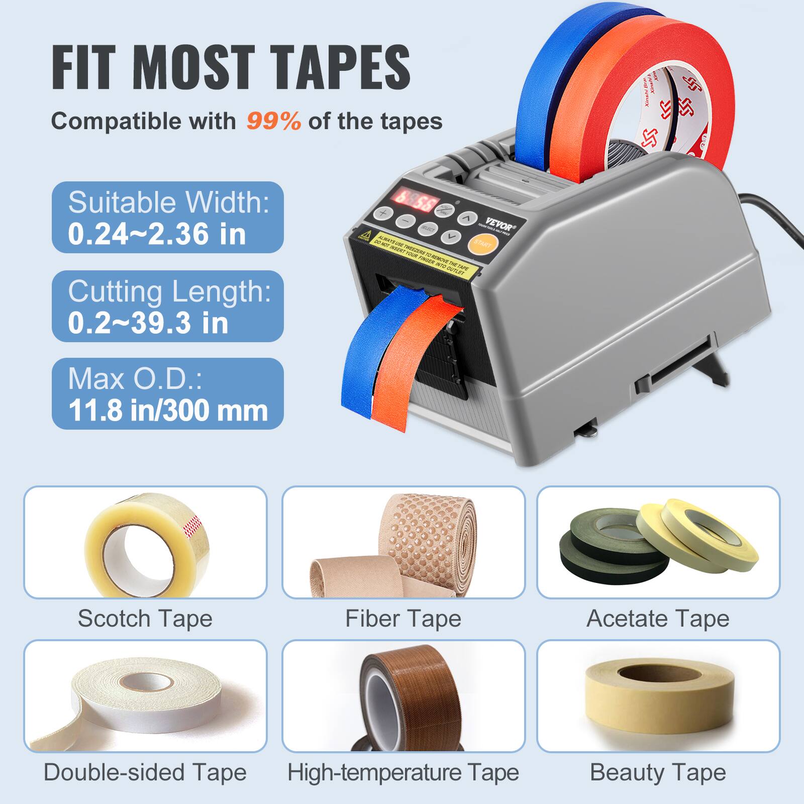 FIT MOST TAPES  
Compatible with 99% of the tapes  

SUD HARN  
Suitable Width: 0.24~2.36 in  
Cutting Length: 0.2~39.3 in  
Max O.D.: 11.8 in/300 mm  

Scotch Tape  
Fiber Tape  
Acetate Tape  
Double-sided Tape  
High-temperature Tape  
Beauty Tape