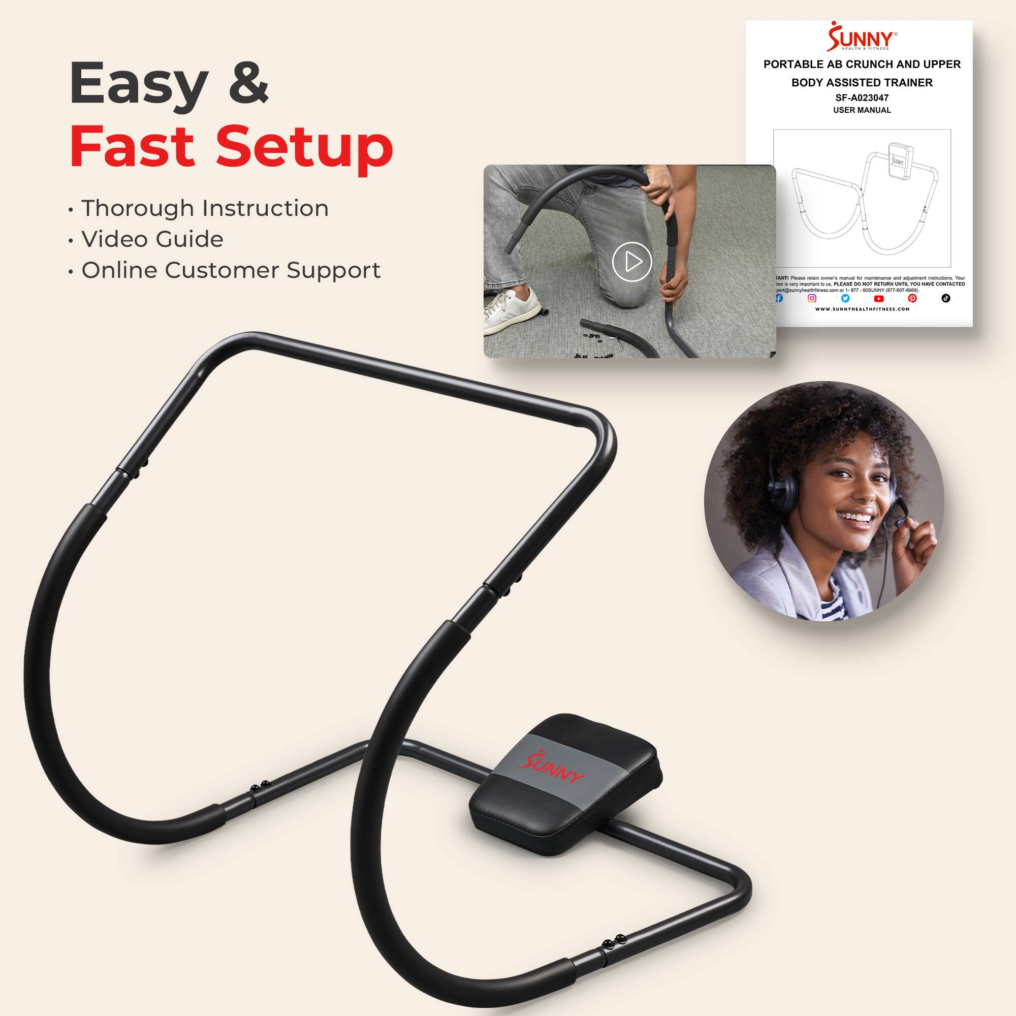 Easy & Fast Setup

- Thorough Instruction
- Video Guide
- Online Customer Support

SUNNY  
PORTABLE AB CRUNCH AND UPPER BODY ASSISTED TRAINER  
SF-A023047  
USER MANUAL

Please read the instructions carefully before assembling and using the equipment.  
For more information, visit:  
www.sunnyhealthandfitness.com  
or contact:  
1-800-800-2787  
support@sunnyhealthandfitness.com
