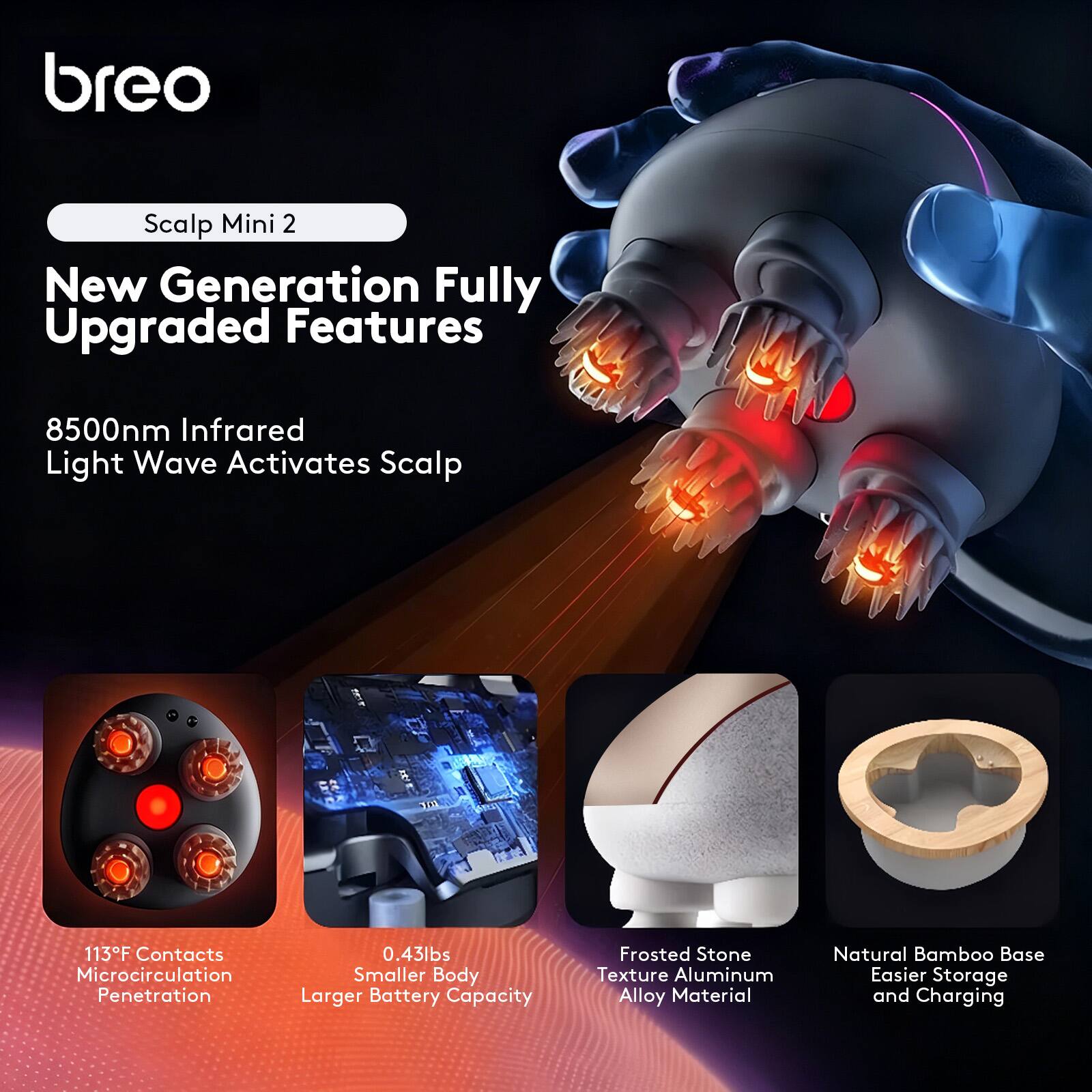 breo Scalp Mini 2  
New Generation Fully Upgraded Features  
8500nm Infrared Light Wave Activates Scalp  
113°F Contacts Microcirculation Penetration  
0.43lbs Smaller Body Larger Battery Capacity  
Frosted Stone Texture Aluminum Alloy Material  
Natural Bamboo Base Easier Storage and Charging