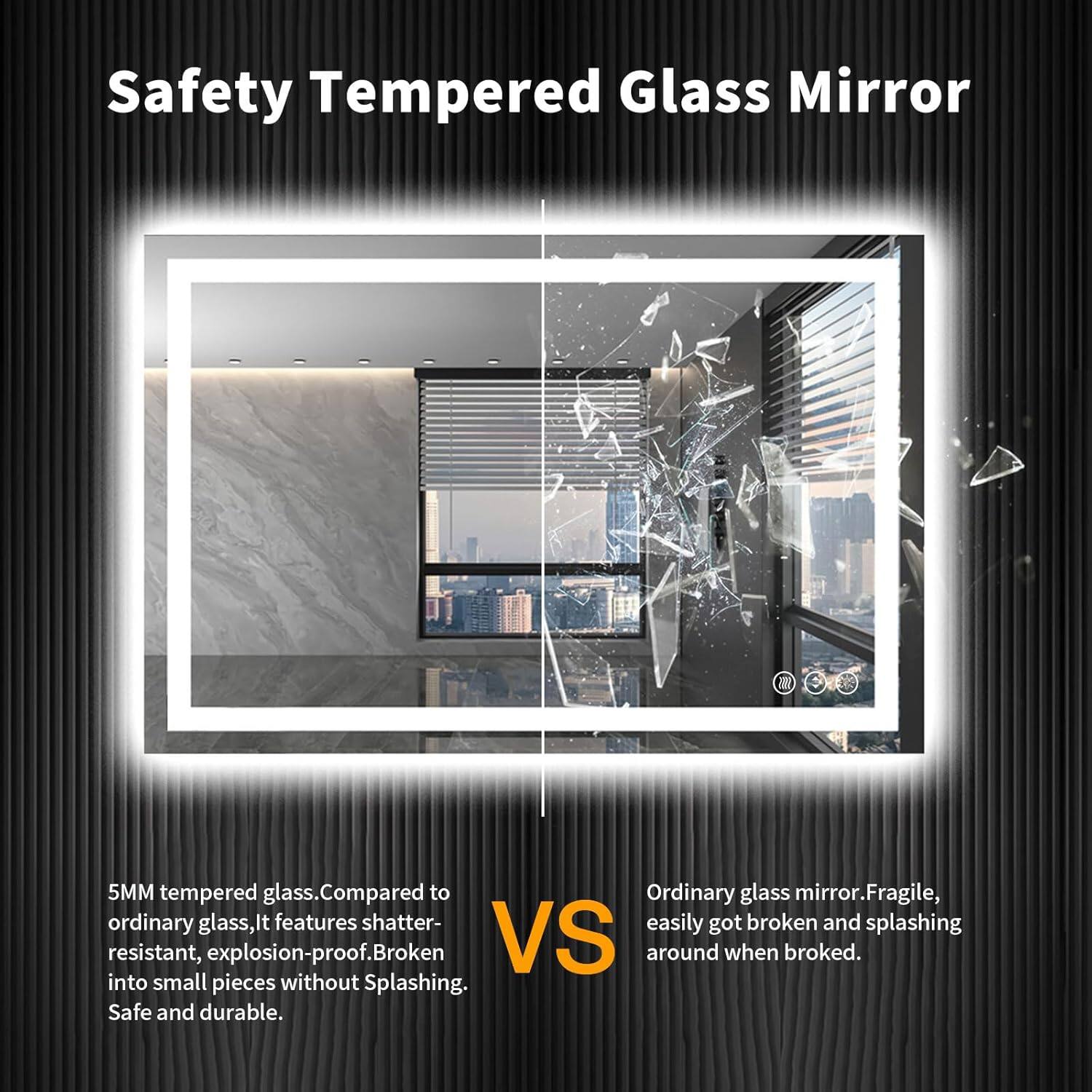 Safety Tempered Glass Mirror

5MM tempered glass. Compared to ordinary glass, it features shatter-resistant, explosion-proof. Broken into small pieces without splashing. Safe and durable.

VS

Ordinary glass mirror. Fragile, easily got broken and splashing around when broke.
