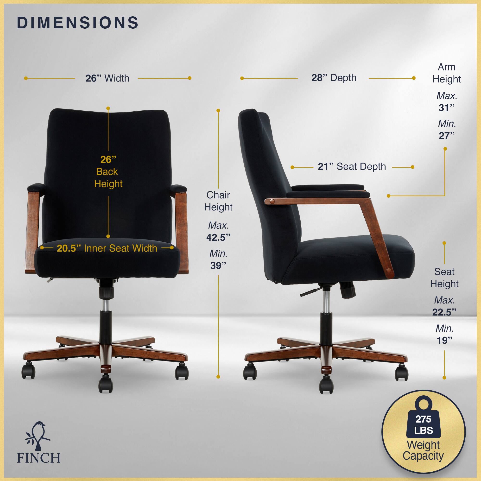 DIMENSIONS  
26" Width  
28" Depth  
Arm Height  
Max. 31"  
Min. 27"  
26" Back Height  
20.5" Inner Seat Width  
Chair Height  
Max. 42.5"  
Min. 39"  
21" Seat Depth  
Seat Height  
Max. 22.5"  
Min. 19"  
FINCH  
275 LBS Weight Capacity
