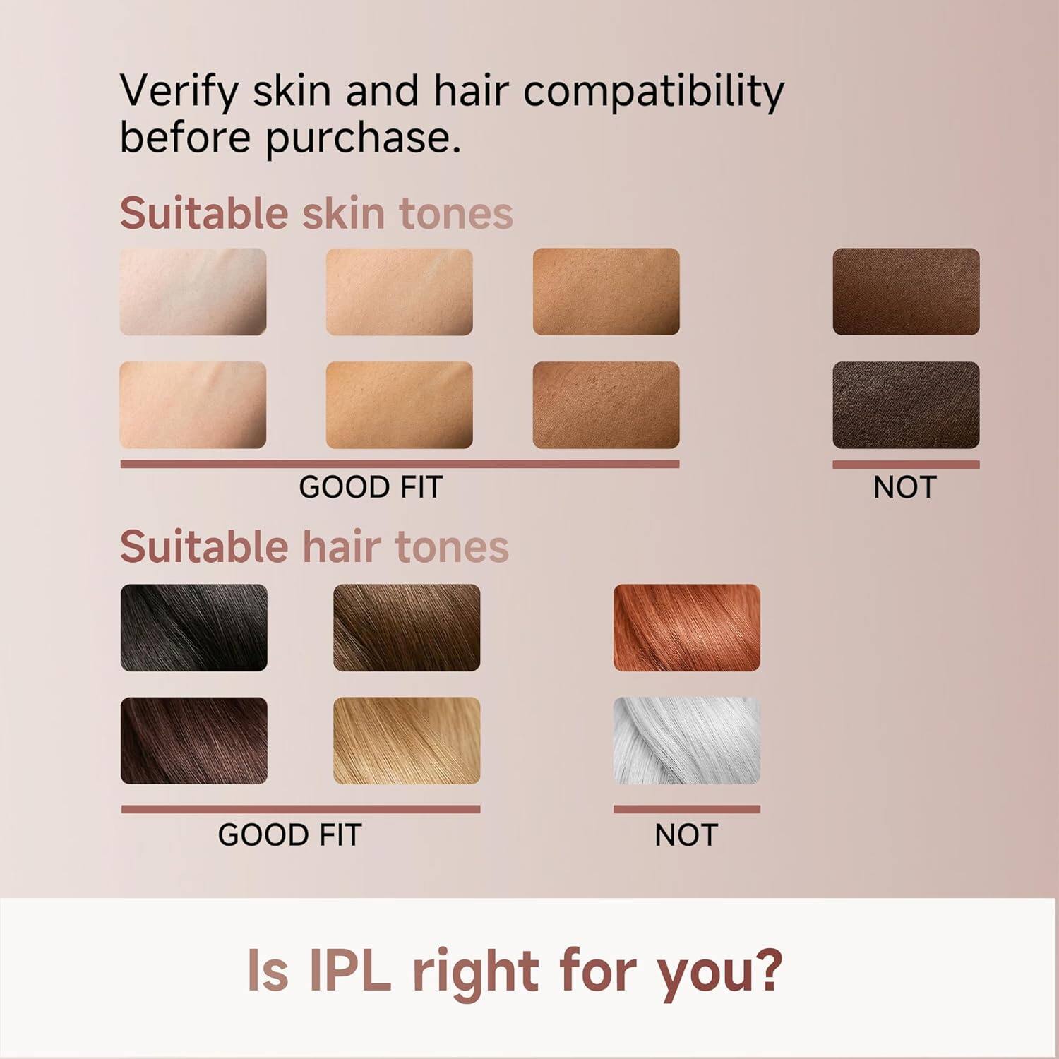 Verify skin and hair compatibility before purchase.

Suitable skin tones  
GOOD FIT  
NOT

Suitable hair tones  
GOOD FIT  
NOT

Is IPL right for you?