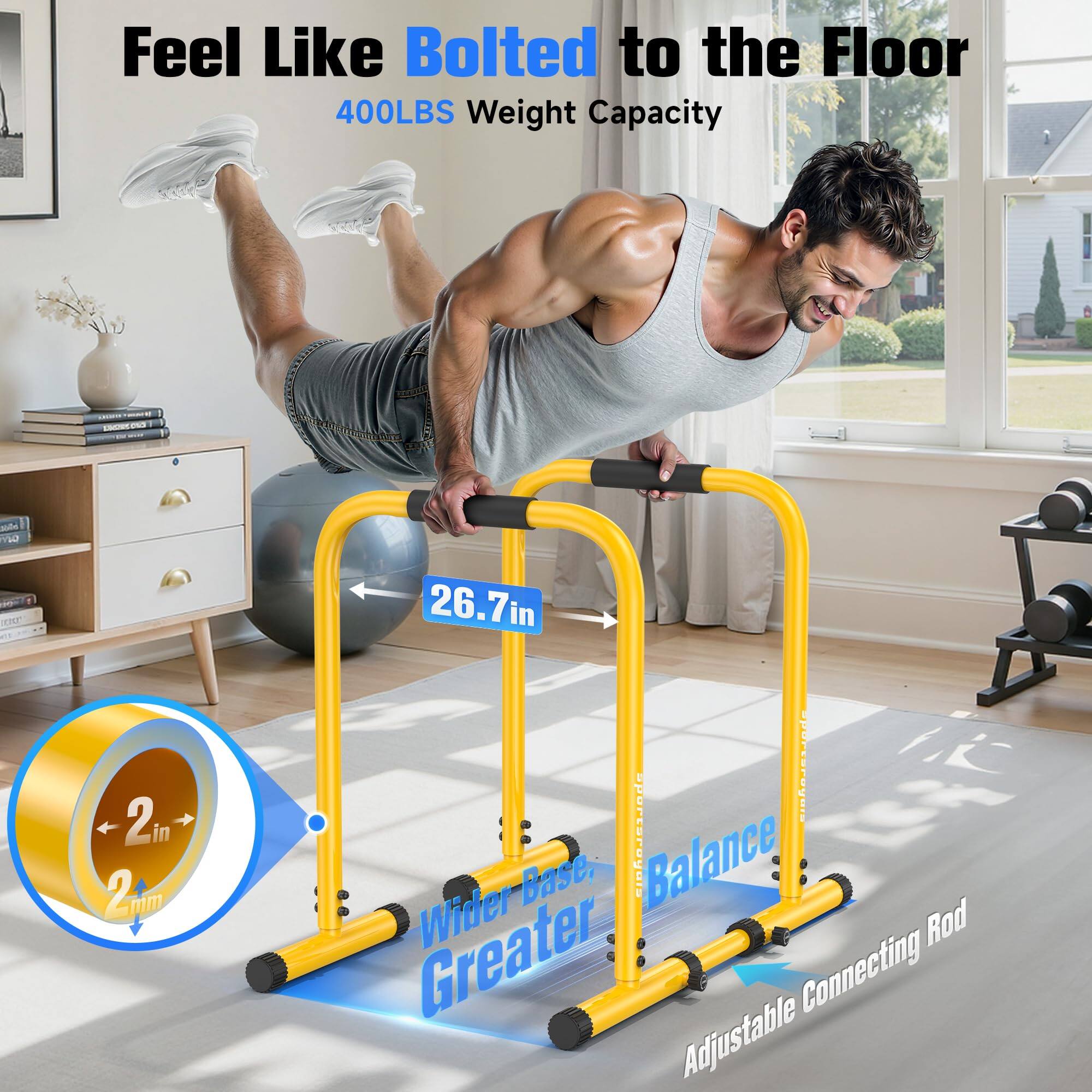 Feel Like Bolted to the Floor  
400LBS Weight Capacity  

2in 2mm  
26.7in  

Wider Base, Greater Balance  
Adjustable Connecting Rod