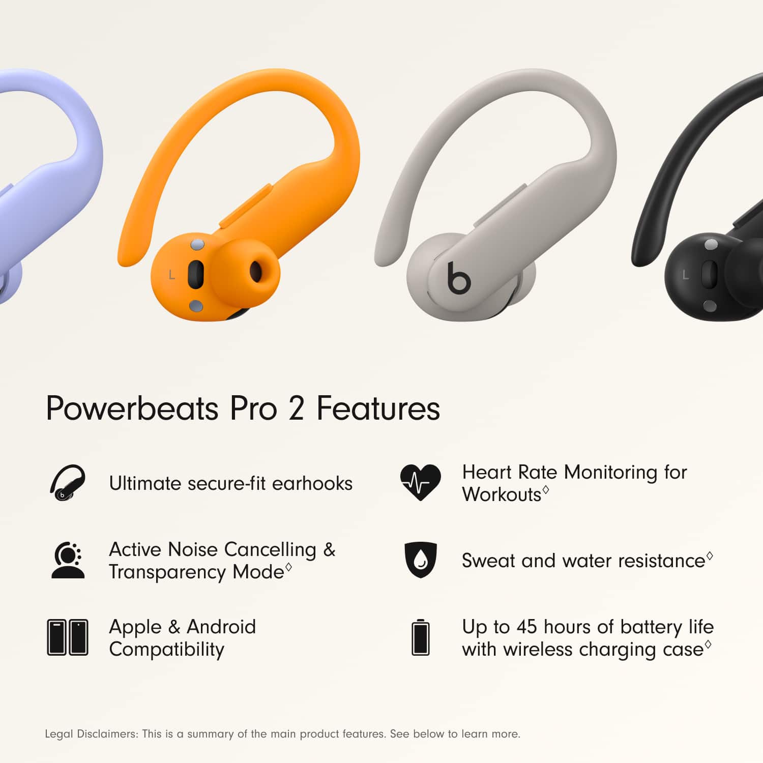 Powerbeats Pro 2 Features:
1. Ultimate secure-fit earhooks
2. Heart Rate Monitoring for Workouts
3. Active Noise Cancelling & Transparency Mode
4. Sweat and water resistance
5. Apple & Android Compatibility
6. Up to 45 hours of battery life with wireless charging case
Legal Disclaimers:
1. This is a summary of the main product features.
2. See below to learn more.