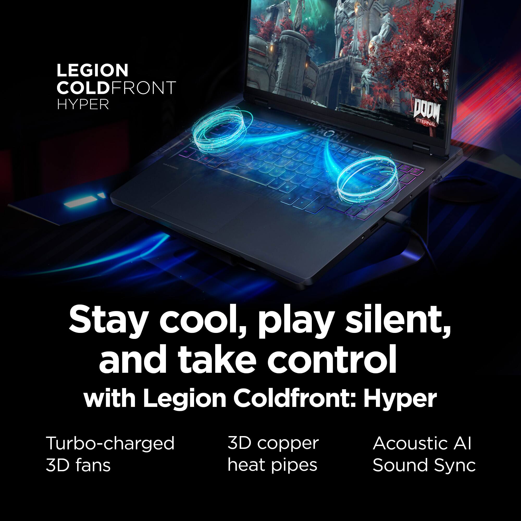 LEGION COLDFRONT HYPER PODM STERNAL Stay cool, play silent, and take control with Legion Coldfront: Turbo-charged 3D fans 3D copper heat pipes Acoustic AI Sound Sync