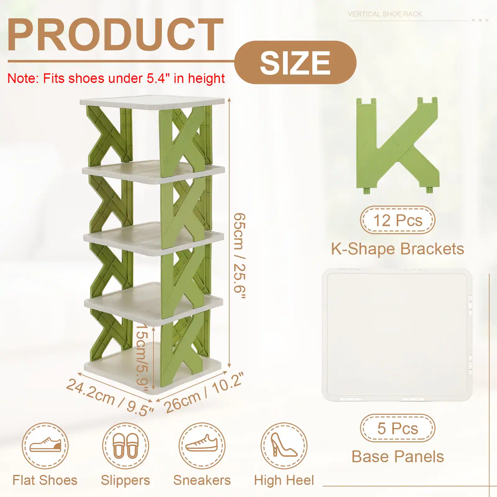 VERTICAL SHOE RACK

PRODUCT SIZE

Note: Fits shoes under 5.4" in height

- 65cm / 25.6"
- 24.2cm / 9.5"
- 15cm / 5.9"
- 26cm / 10.2"

- 12 Pcs K-Shape Brackets
- 5 Pcs Base Panels

Flat Shoes Slippers Sneakers High Heel
