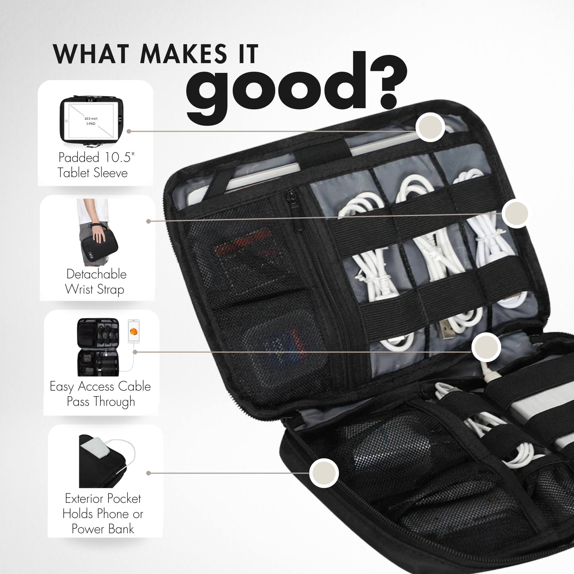 WHAT MAKES IT good?

- Padded 10.5" Tablet Sleeve
- Detachable Wrist Strap
- Easy Access Cable Pass Through
- Exterior Pocket Holds Phone or Power Bank