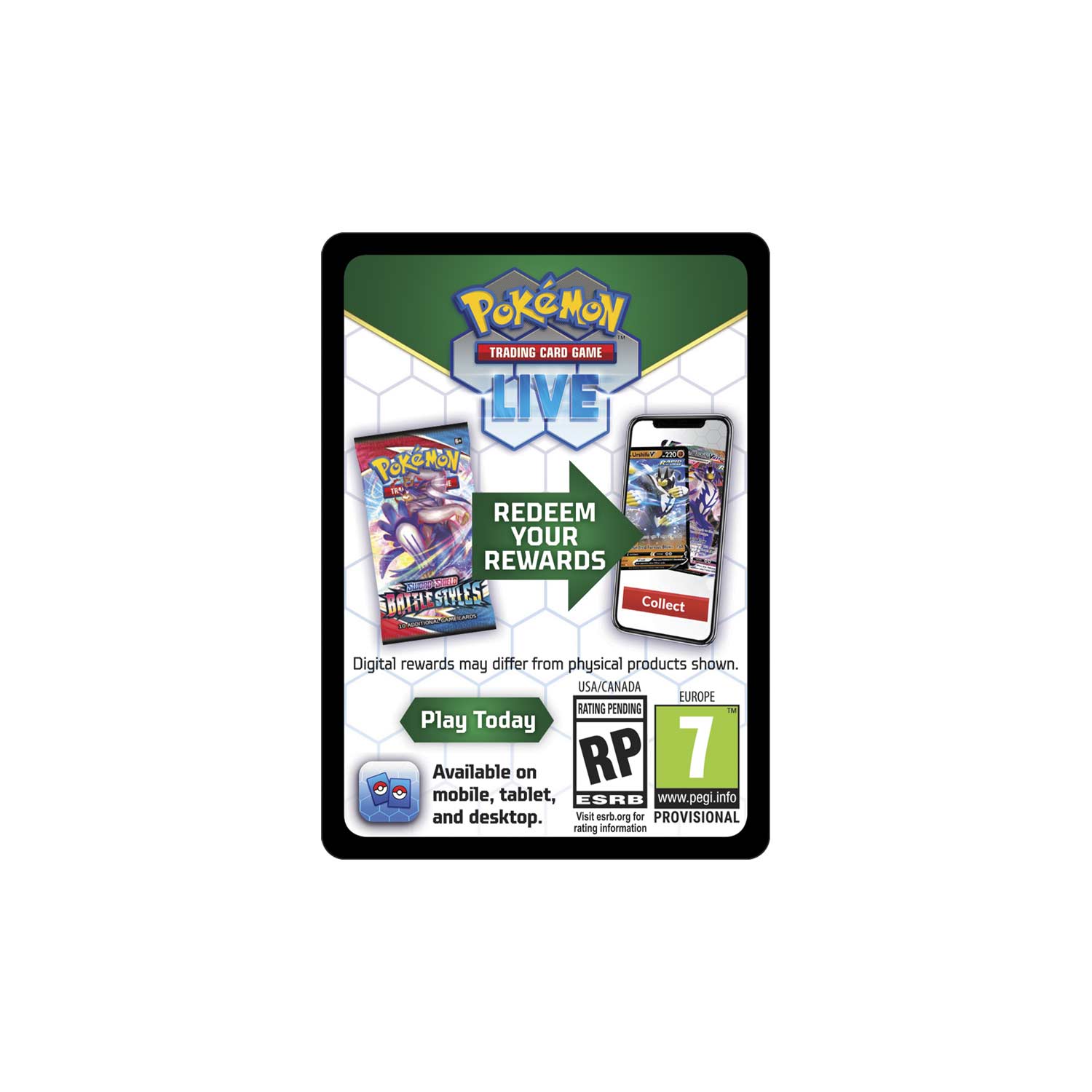 **Pokémon Trading Card Game Live**

**Redeem Your Rewards**

- Digital rewards may differ from physical products shown.
- Play Today
- Available on mobile, tablet, and desktop.

**Collect**

- USA/CANADA
- EUROPE
- Rating Pending
- RP 7
- ESRB
- www.pegi.info
- Visit esrb.org for rating information
- Visit pegi.info for provisional rating information