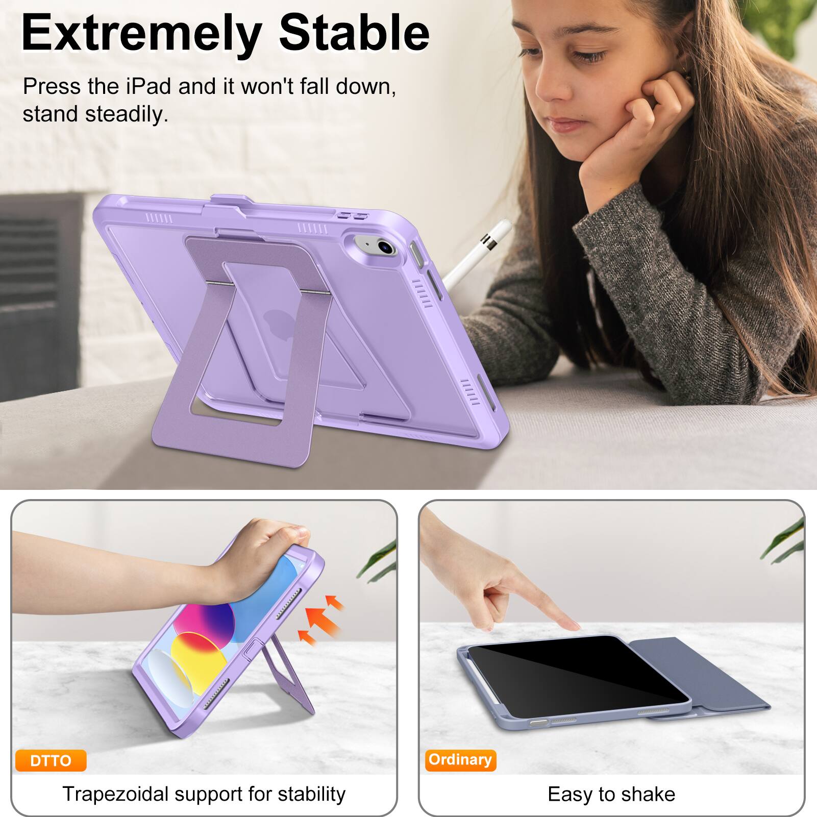 **Extremely Stable**

Press the iPad and it won't fall down, stand steadily.

- **DTTO**
  - Trapezoidal support for stability

- **Ordinary**
  - Easy to shake