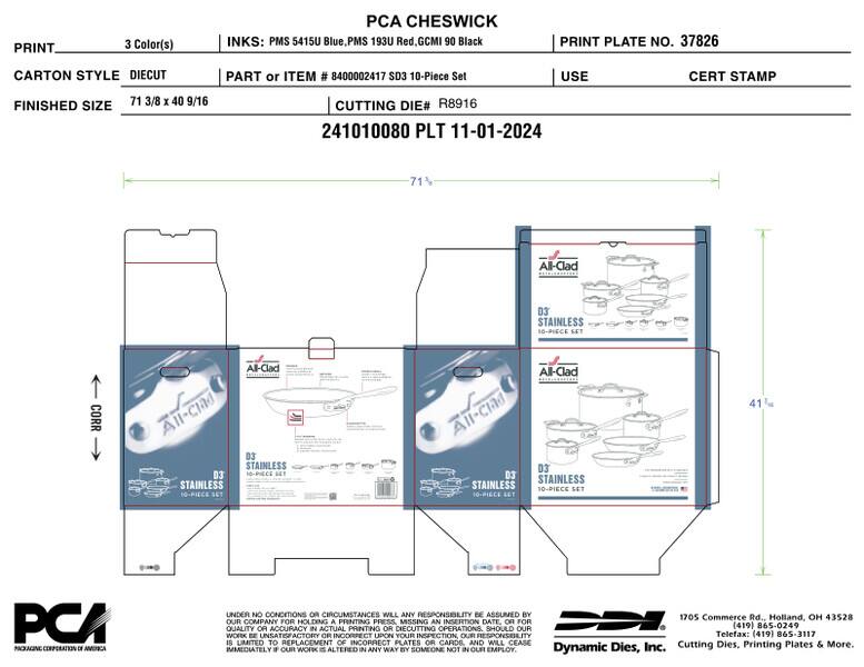 PRINT  
3 Color(s)  
PCA CHESWICK INKS: PMS 5415U Blue, PMS 193U Red, GCMI 90 Black  
PRINT PLATE NO. 37826  
CARTON STYLE DIECUT  
PART or ITEM # 8400002417 SD3 10-Piece Set  
USE  
CERT STAMP  
FINISHED SIZE  
71 3/8 x 40 9/16  
CUTTING DIE# R8916 241010080 PLT 11-01-2024  
71  
All-Clad  
D3 STAINLESS 10-PIECE SET  
CORR  
All-Clad All-clad D3 STAINLESS D3' 10-90605 CCT STAINLESS 10-PIECS SET  
All-Clad D3' D3 STAINLESS STAINLESS 10-PIECE SET 10-PIECE SET  
41  
PCA PACKAGING CORPORATION DE AMERICA  
UNDER NO CONDITIONS OR CIRC