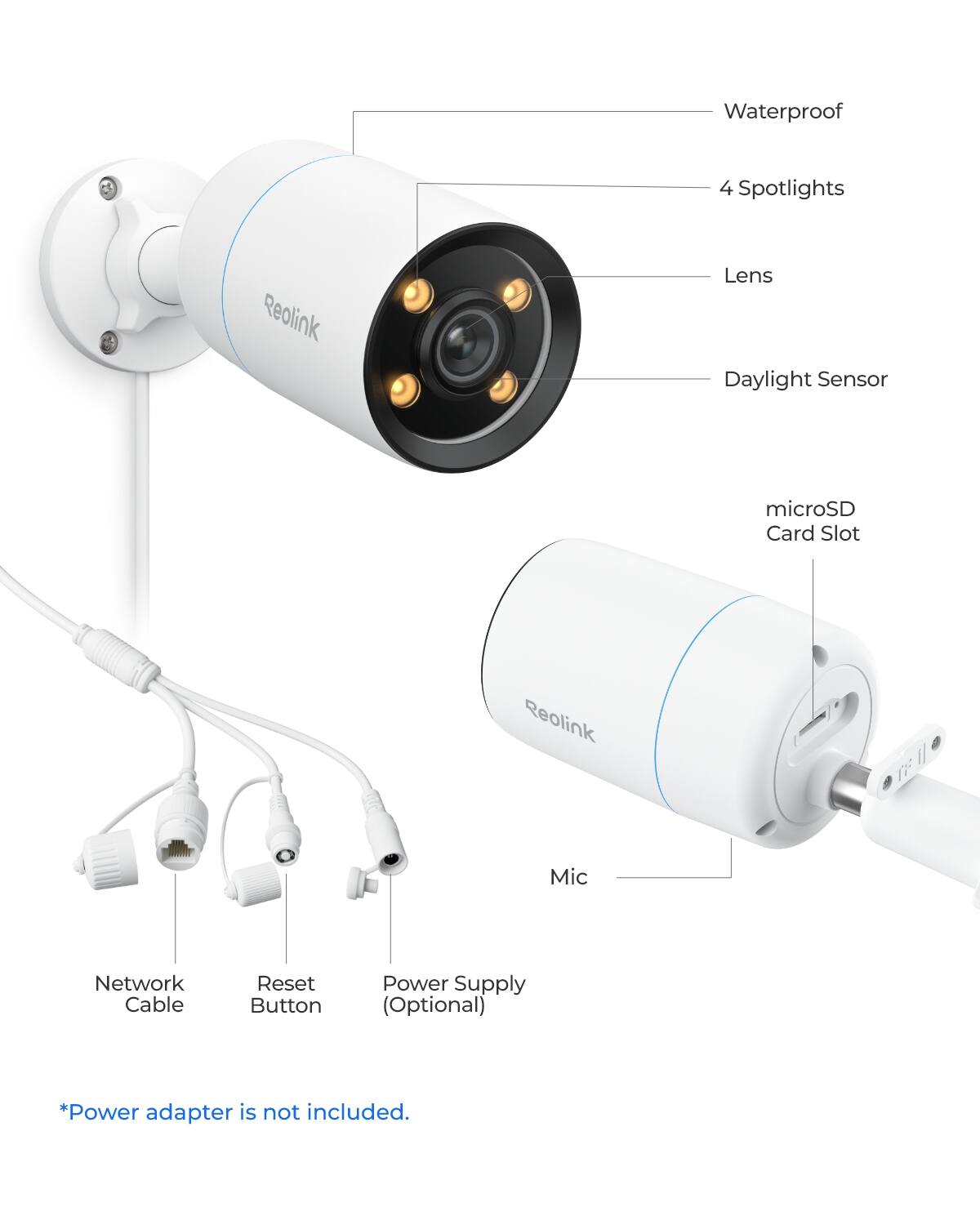 Waterproof  
4 Spotlights  
Reolink  
Lens  
Daylight Sensor  
microSD Card Slot  
Reolink  
Mic  
Network Cable  
Reset Button  
Power Supply (Optional)  
*Power adapter is not included.