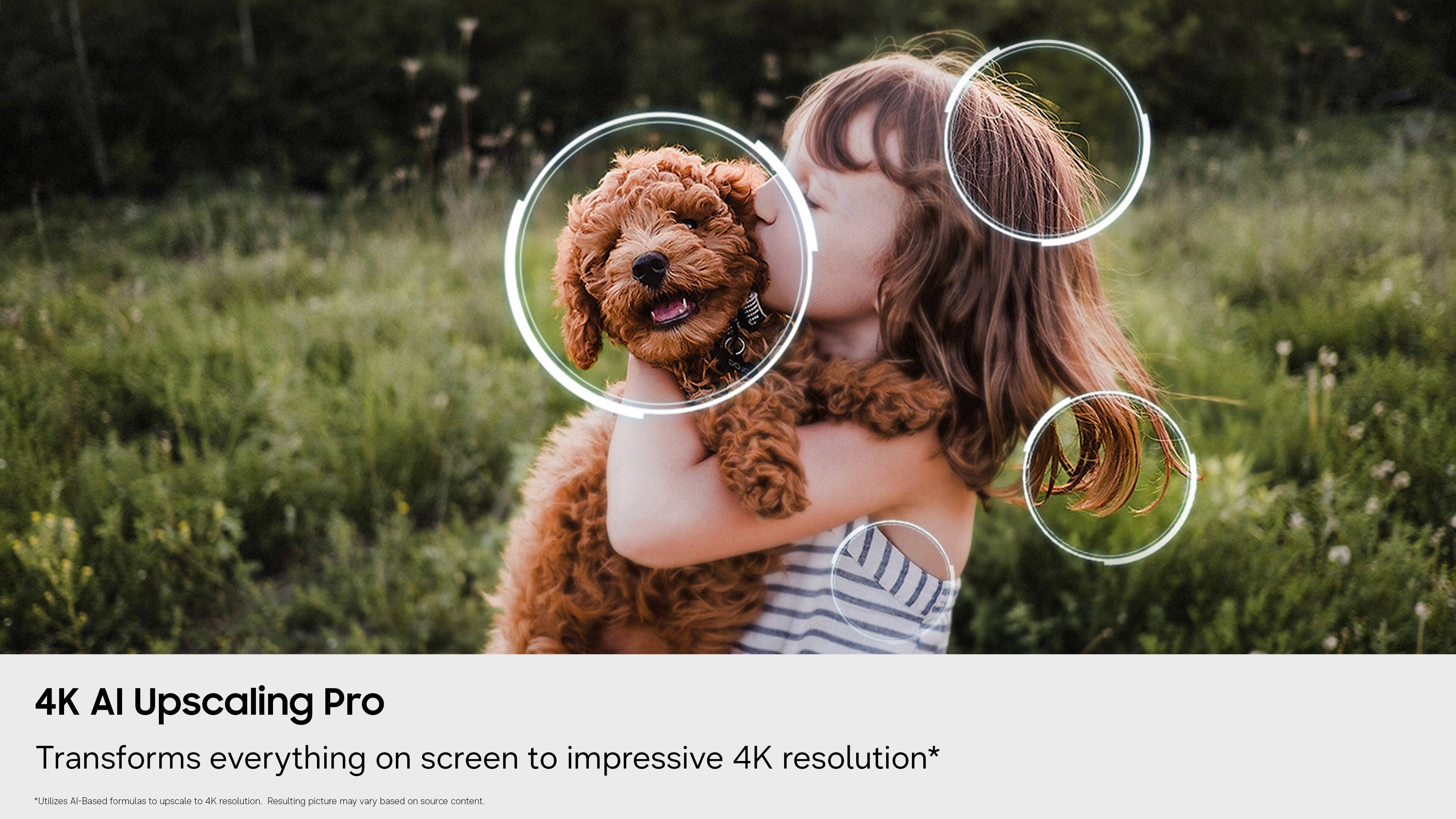 4K AI Upscaling Pro  
Transforms everything on screen to impressive 4K resolution*  
Utilizes AI-Based formulas to upscale to 4K resolution  
Resulting picture may vary based on source content.  

*AI-Based formulas to upscale to 4K resolution. Resulting picture may vary based on source content.