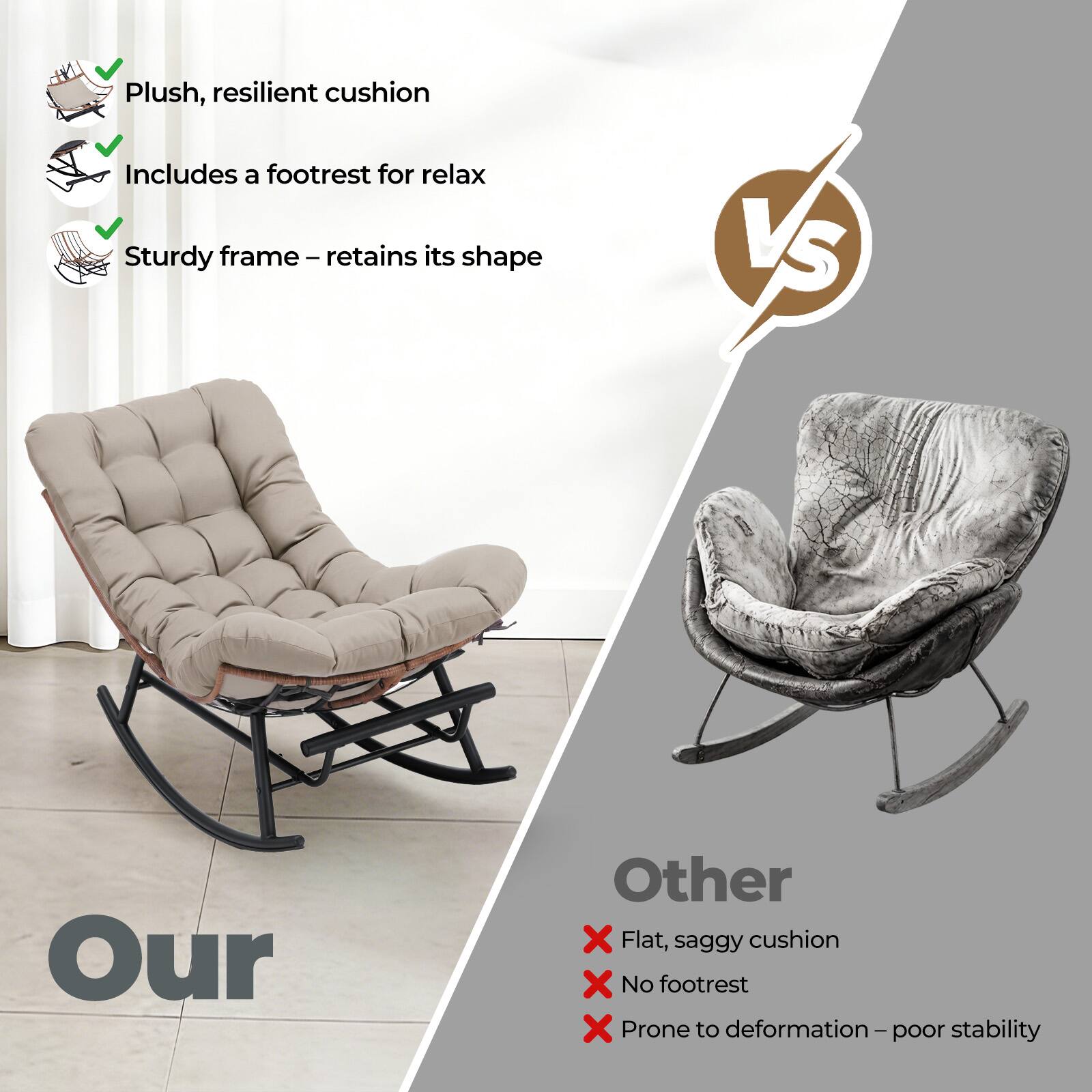 Plush, resilient cushion  
Includes a footrest for relax  
Sturdy frame – retains its shape  

VS  

Our  
Other  
Flat, saggy cushion  
No footrest  
Prone to deformation – poor stability