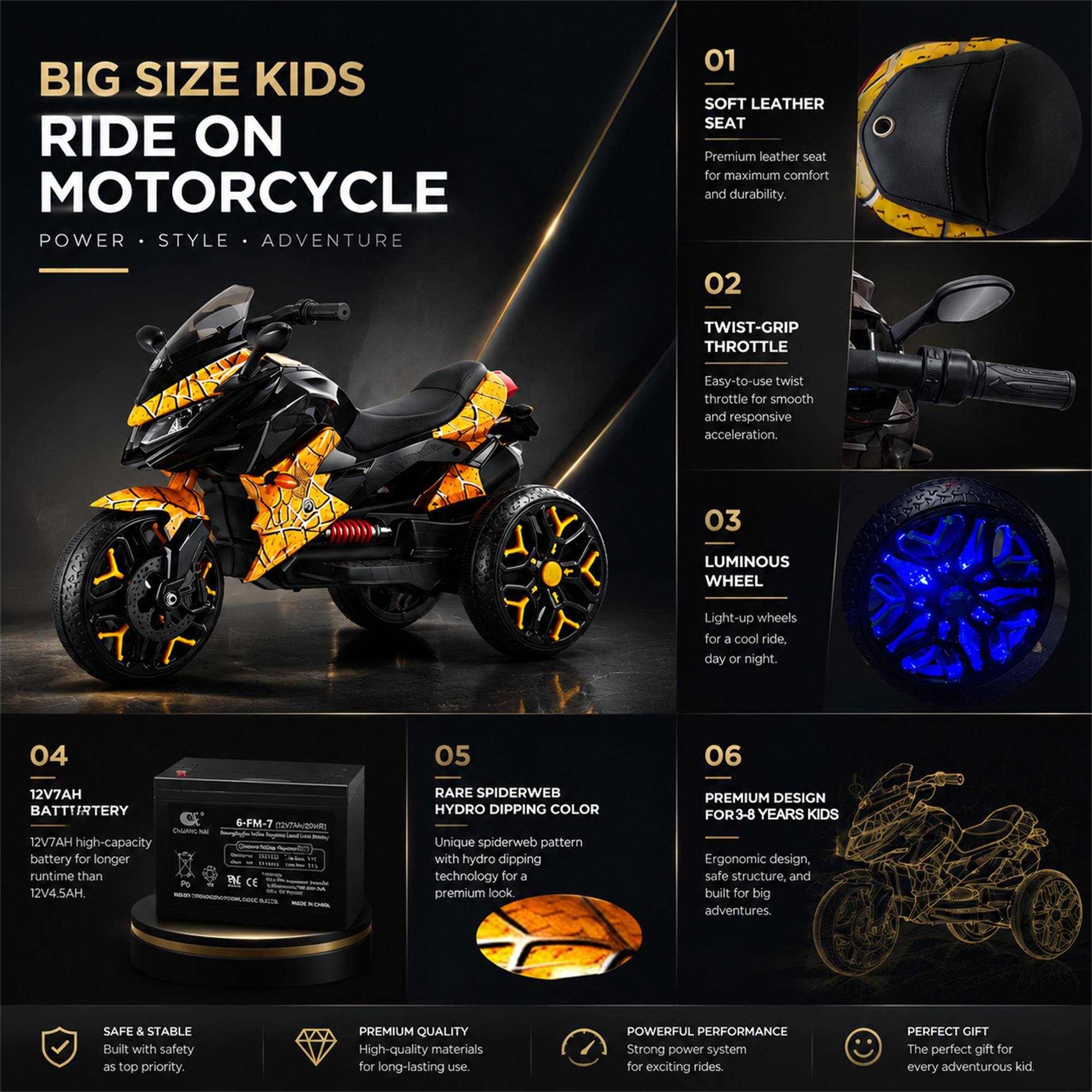 BIG SIZE KIDS RIDE ON MOTORCYCLE  
POWER • STYLE • ADVENTURE

01 SOFT LEATHER SEAT  
Premium leather seat for maximum comfort and durability.

02 TWIST-GRIP THROTTLE  
Easy-to-use twist throttle for smooth and responsive acceleration.

03 LUMINOUS WHEEL  
Light-up wheels for a cool ride, day or night.

04 12V7AH BATTERY  
12V7AH high-capacity battery for longer runtime than 12V4.5AH.

05 RARE SPIDERWEB HYDRO DIPPING COLOR  
Unique spiderweb pattern with hydro dipping technology for a premium look.

06 PREMIUM DESIGN FOR 3-8 YEARS KIDS  
Ergonomic design, safe structure, and built for big adventures.

SAFE & STABLE  
Built with safety as top priority.

PREMIUM QUALITY  
High-quality materials for long-lasting use.

POWERFUL PERFORMANCE  
Strong power system for exciting rides.

PERFECT GIFT  
The perfect gift for every adventurous kid