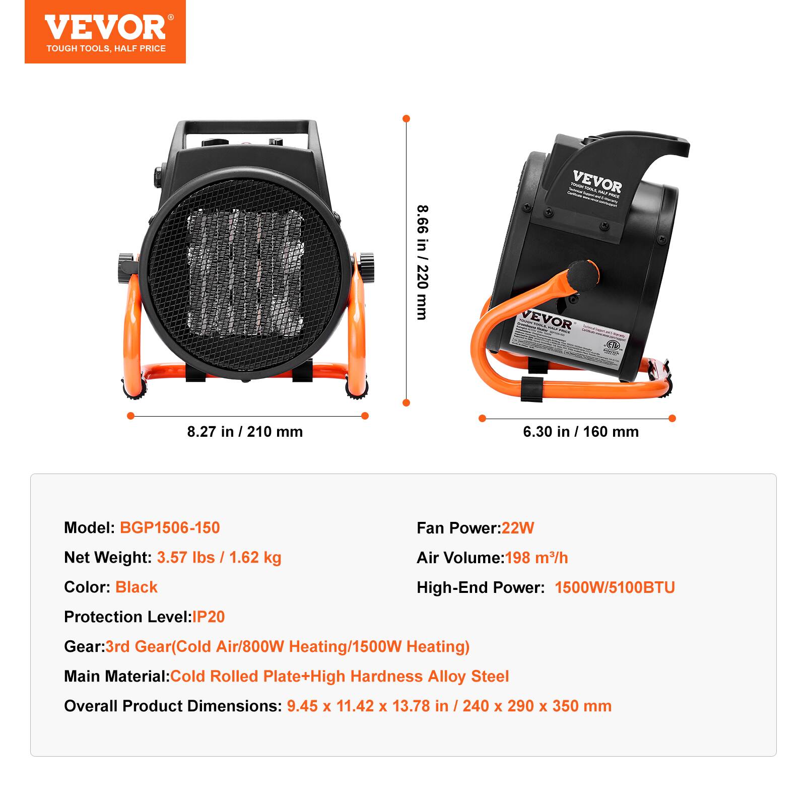 VEVOR TOUGH TOOLS, HALF PRICE

8.66 in / 220 mm

- VEVOR Twinned WAS. YOU TOXIL - VEVOR

8.27 in / 210 mm

6.30 in / 160 mm

Model: BGP1506-150

Fan Power: 22W

Net Weight: 3.57 lbs / 1.62 kg

Color: Black

Protection Level: IP20

Air Volume: 198 m³/h

High-End Power: 1500W/5100BTU

Gear: 3rd Gear (Cold Air/800W Heating/1500W Heating)

Main Material: Cold Rolled Plate + High Hardness Alloy Steel

Overall Product Dimensions: 9.45 x 11.42 x 13.78 in / 240 x 290 x 350 mm