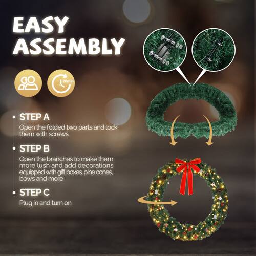 EASY ASSEMBLY

STEP A
Open the folded two parts and lock them with screws

STEP B
Open the branches to make them more lush and add decorations equipped with gift boxes, pine cones, bows and more

STEP C
Plug in and turn on