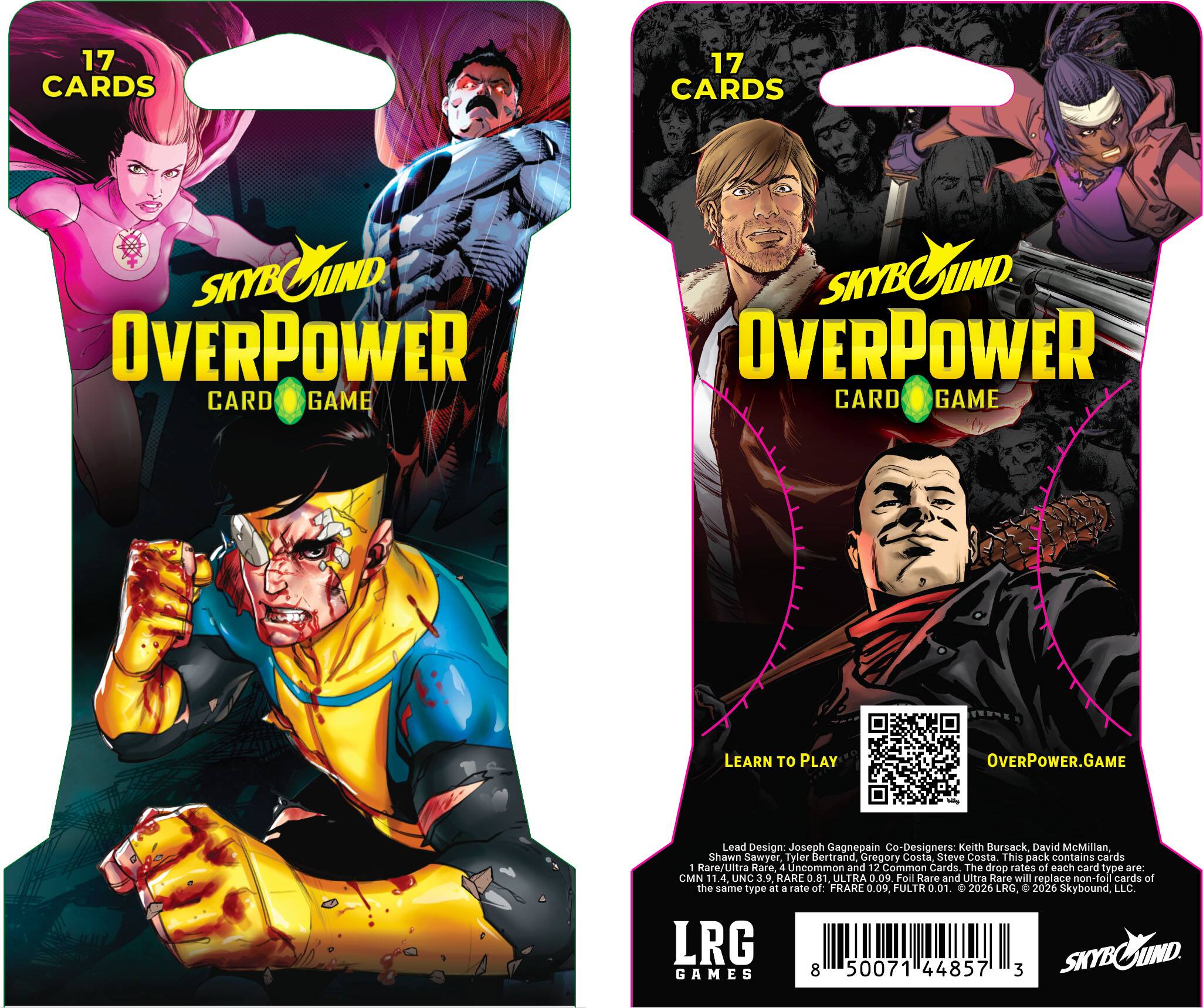 17 CARDS

SKYBOUND OVERPOWER CARD GAME

LEARN TO PLAY
OVERPOWER.GAME

Lead Design: Joseph Gagnepain
Co-Designers: Keith Bursack, David McMillan, Shawn Sawyer, Tylor Bertrand, Gregory Costa, Steve Costa

This pack contains cards: 1 Rare/Ultra Rare, 4 Uncommon and 12 Common Cards. The drop rates of each card type are: CMN 11.4, UNC 3.9, RARE ULTRA 0.9. Foll Rare and Ultra Rare will replace non-foil cards of the same type at a rate of: FRARE 0.09, FULTR 0.01.

2026 LRG, © 2026 Skybound, LLC.

LRG SKYBOUND SKYB GAMES

8 50071 44857 3