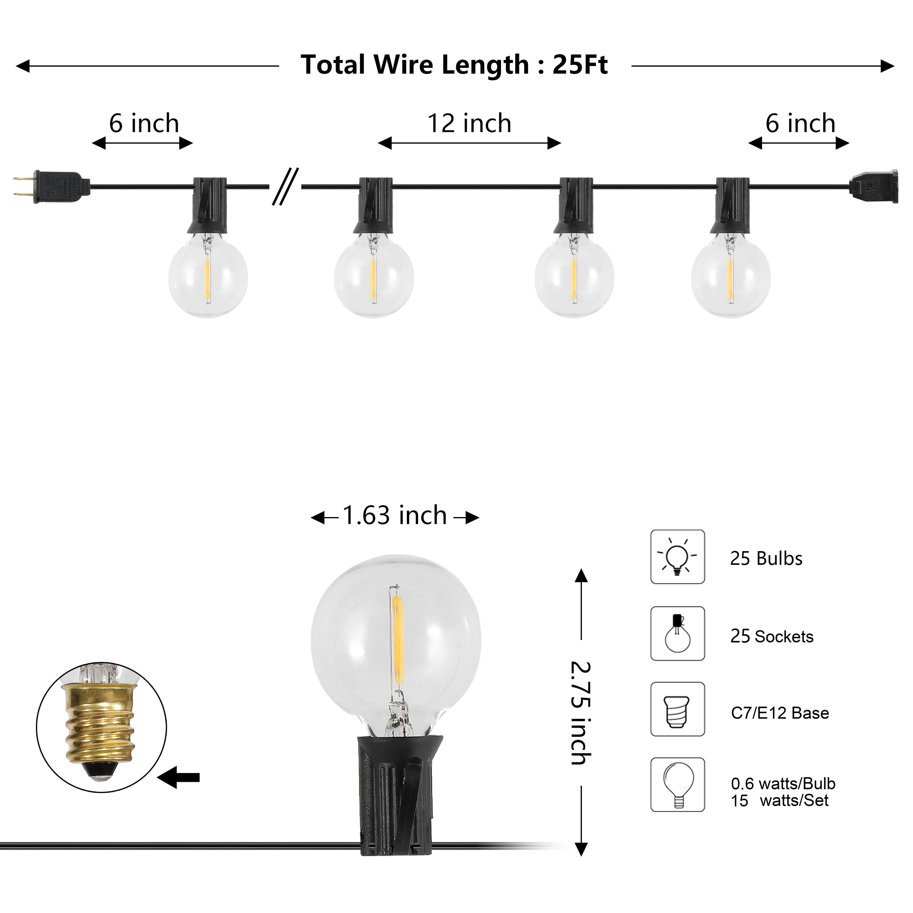 Total Wire Length: 25Ft  
6 inch  
12 inch  
6 inch  
1.63 inch  
25 Bulbs  
2.75 inch  
25 Sockets  
C7/E12 Base  
0.6 watts/Bulb  
15 watts/Set