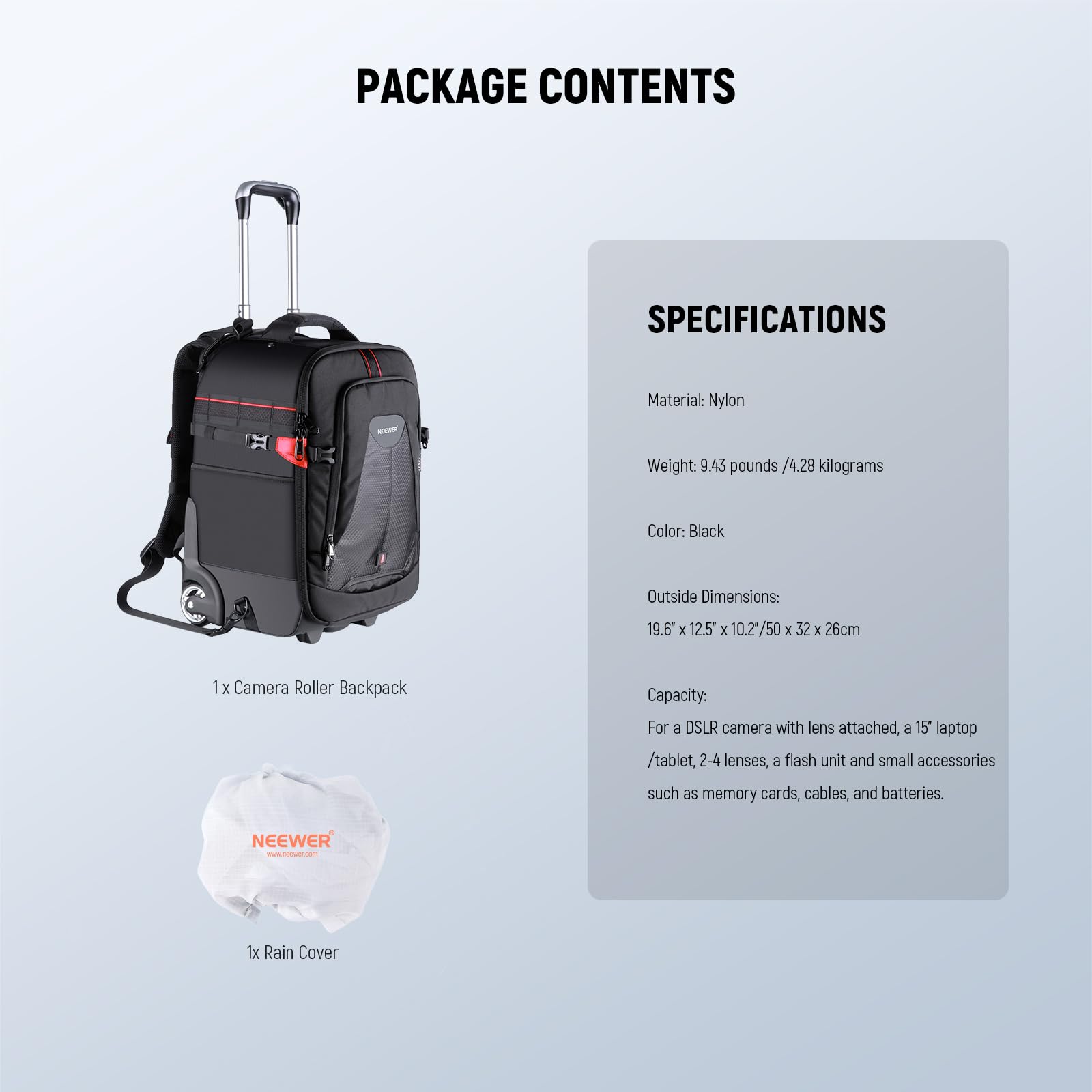 PACKAGE CONTENTS

1 X Camera Roller Backpack  
1x Rain Cover

SPECIFICATIONS

Material: Nylon  
Weight: 9.43 pounds / 4.28 kilograms  
Color: Black  
Outside Dimensions: 19.6 x 12.5" x 10.2" / 50 x 32 x 26cm  
Capacity: For a DSLR camera with lens attached, a 15" laptop / tablet, 2-4 lenses, a flash unit and small accessories such as memory cards, cables, and batteries.