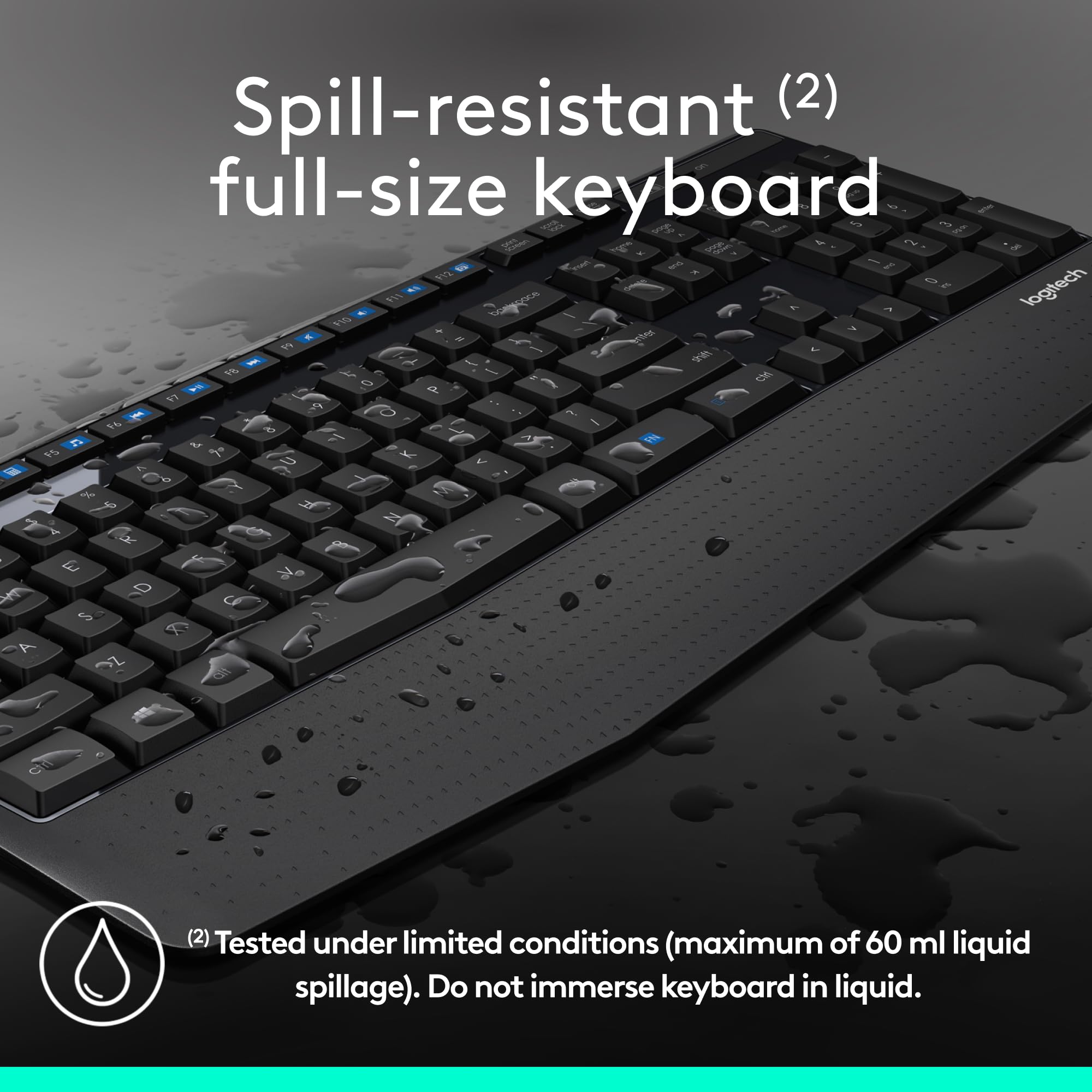 Spill-resistant (2) full-size keyboard

Tested under limited conditions (maximum of 60 ml liquid spillage). Do not immerse keyboard in liquid.