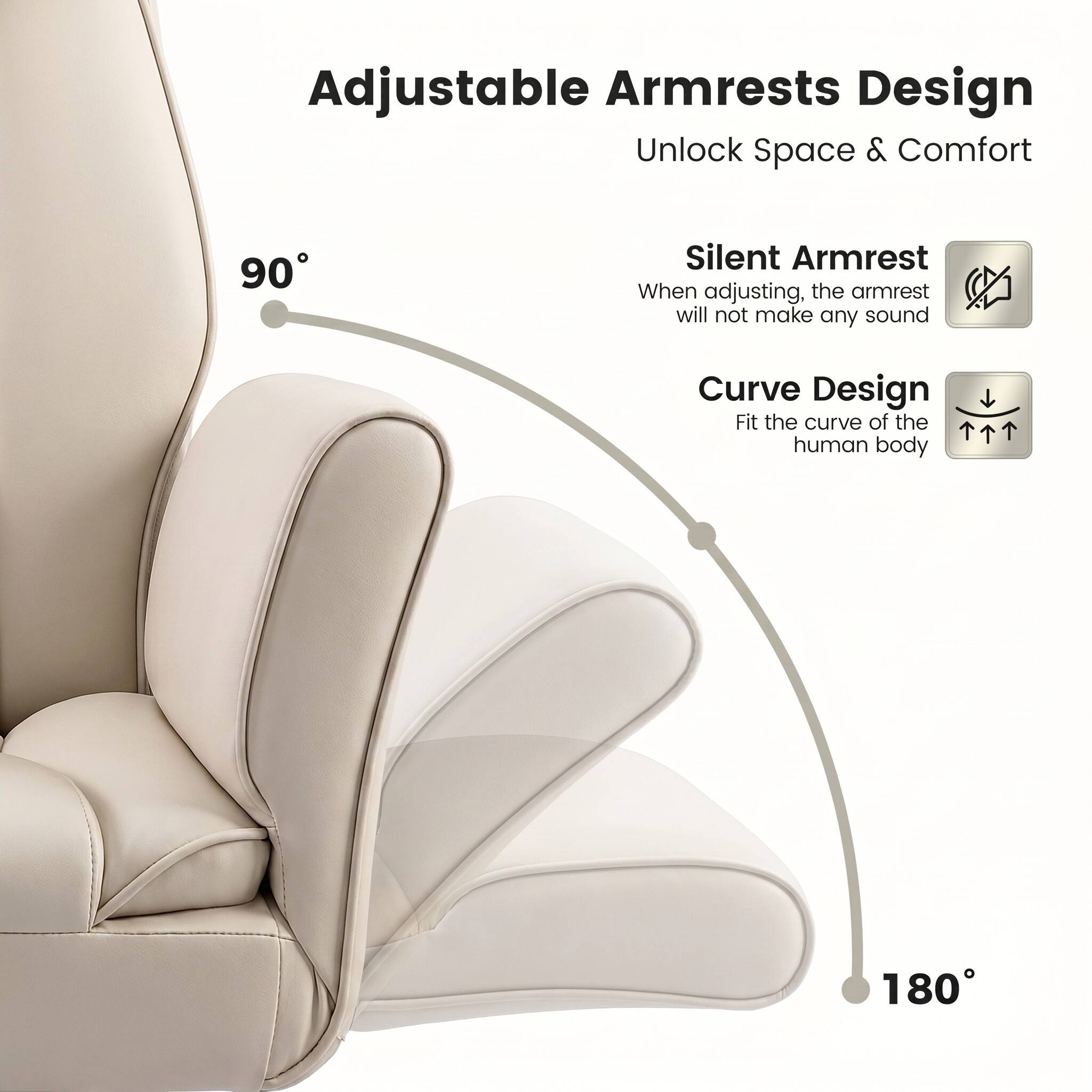 Adjustable Armrests Design  
Unlock Space & Comfort  

90° Silent Armrest  
When adjusting, the armrest will not make any sound  

Curve Design  
Fit the curve of the human body  

180°