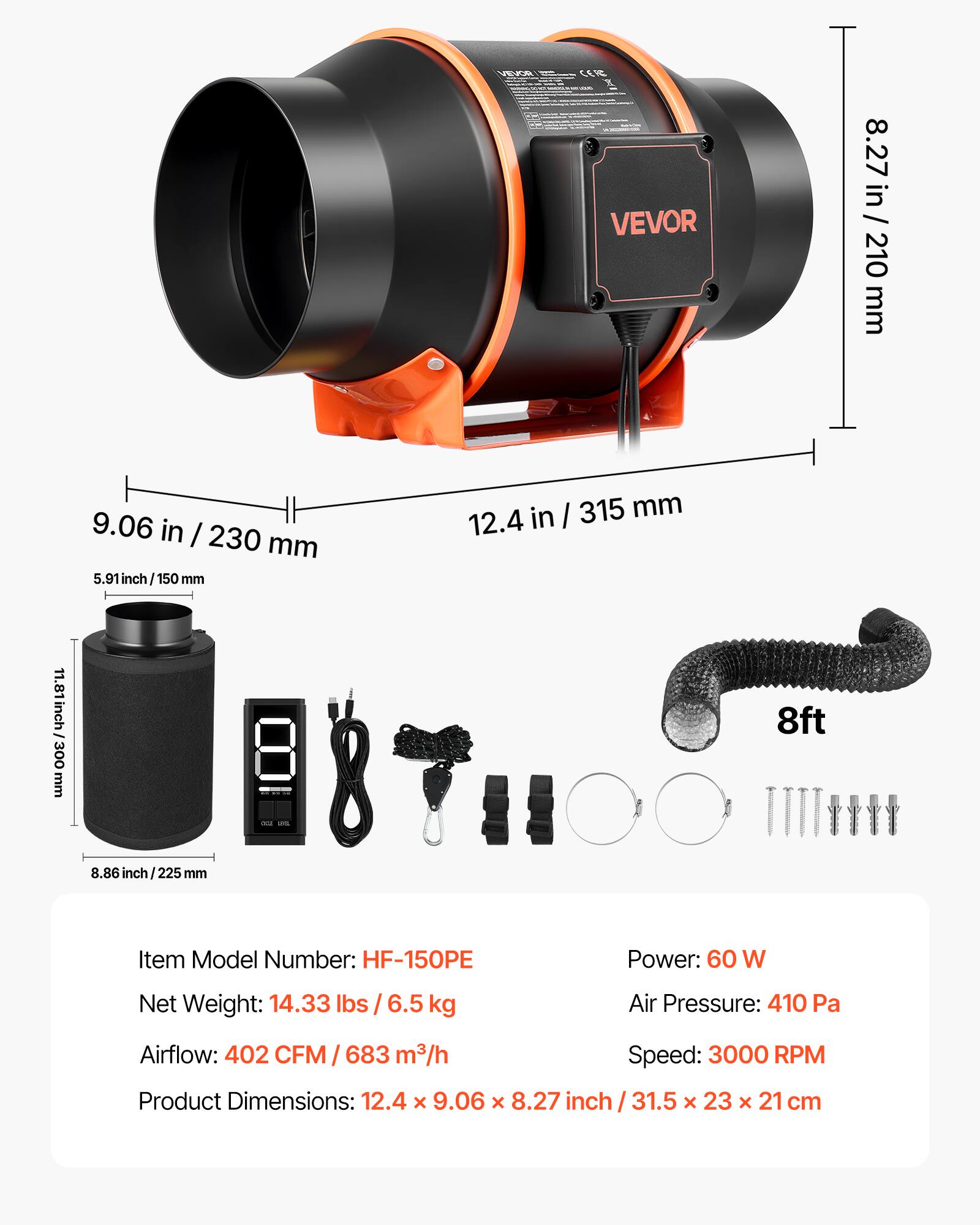 M CL T VEVOR  
8.27 in / 210 mm  
9.06 in / 230 mm  
5.91 inch / 150 mm  
12.4 in / 315 mm  
11.81 inch / 300 mm  
8ft 8.86 inch / 225 mm  

Item Model Number: HF-150PE  
Power: 60 W  
Net Weight: 14.33 lbs / 6.5 kg  
Air Pressure: 410 Pa  
Airflow: 402 CFM / 683 m³/h  
Speed: 3000 RPM  
Product Dimensions: 12.4 x 9.06 x 8.27 inch / 31.5 x 23 x 21 cm
