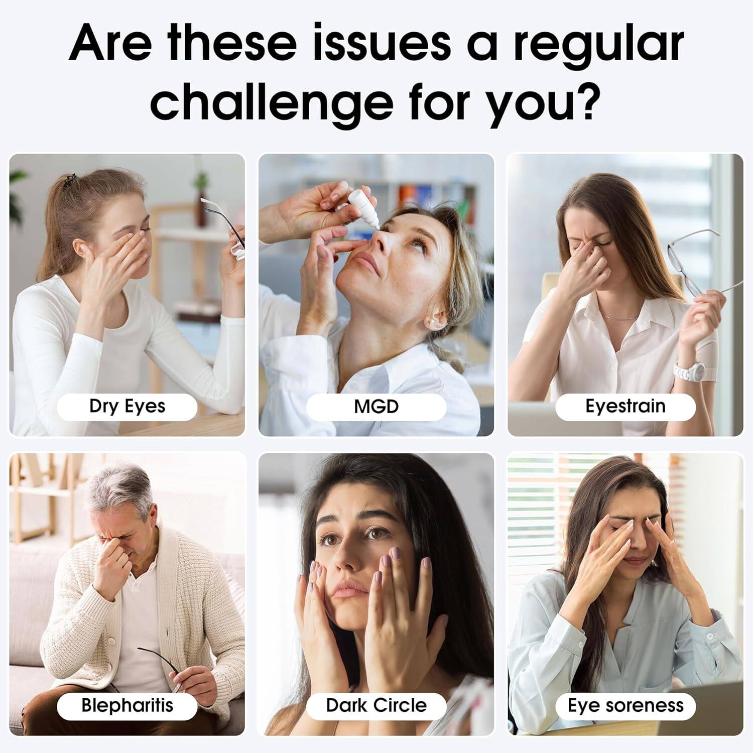Are these issues a regular challenge for you?  
- Dry Eyes  
- MGD  
- Eyestrain  
- Blepharitis  
- Dark Circle  
- Eye soreness