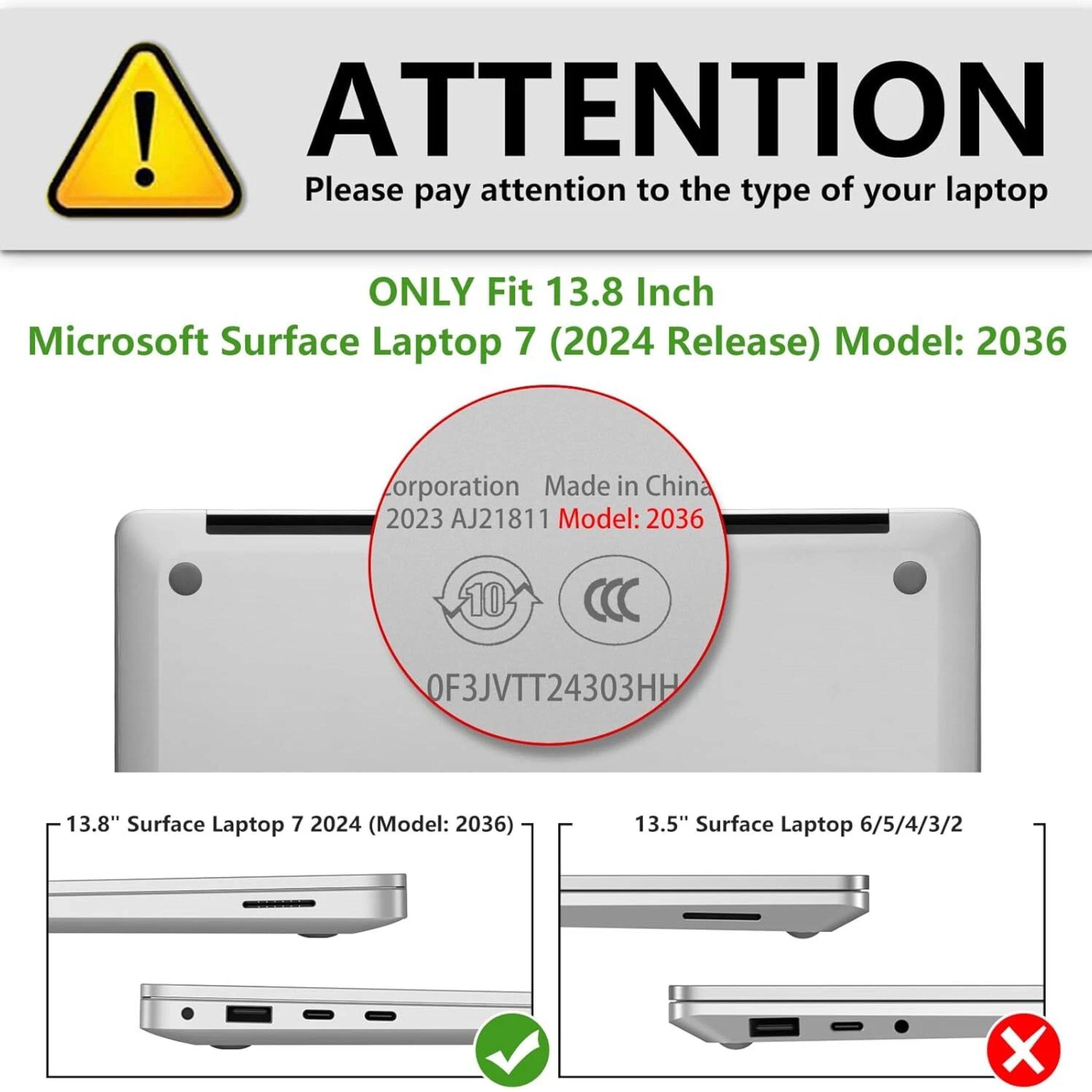 ! ATTENTION  
Please pay attention to the type of your laptop  
ONLY Fit 13.8 Inch Microsoft Surface Laptop 7 (2024 Release)  
Model: 2036  
Corporation Made in China  
2023 AJ21811  
Model: 2036  
10 OF3JVTT24303HH  
13.8" Surface Laptop 7 2024 (Model: 2036)  
13.5" Surface Laptop 6/5/4/3/2