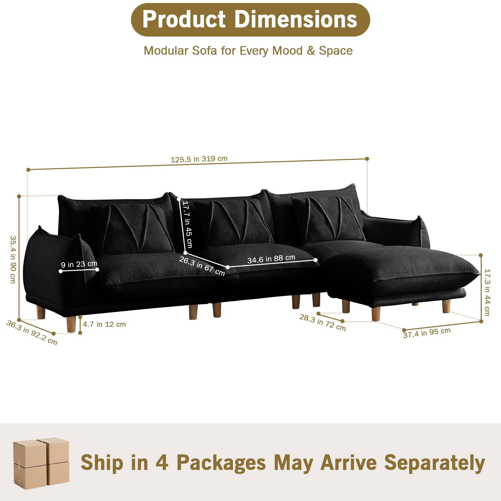 Product Dimensions  
Modular Sofa for Every Mood & Space  

- 125.5 in 319 cm  
- 35.4 in 90 cm  
- 9 in 23 cm  
- 4.7 in 12 cm  
- 36.3 in 92.2 cm  
- 17.7 in 45 cm  
- 26.3 in 67 cm  
- 34.6 in 88 cm  
- 28.3 in 72 cm  
- 37.4 in 95 cm  
- 17.3 in 44 cm  

Ship in 4 Packages May Arrive Separately