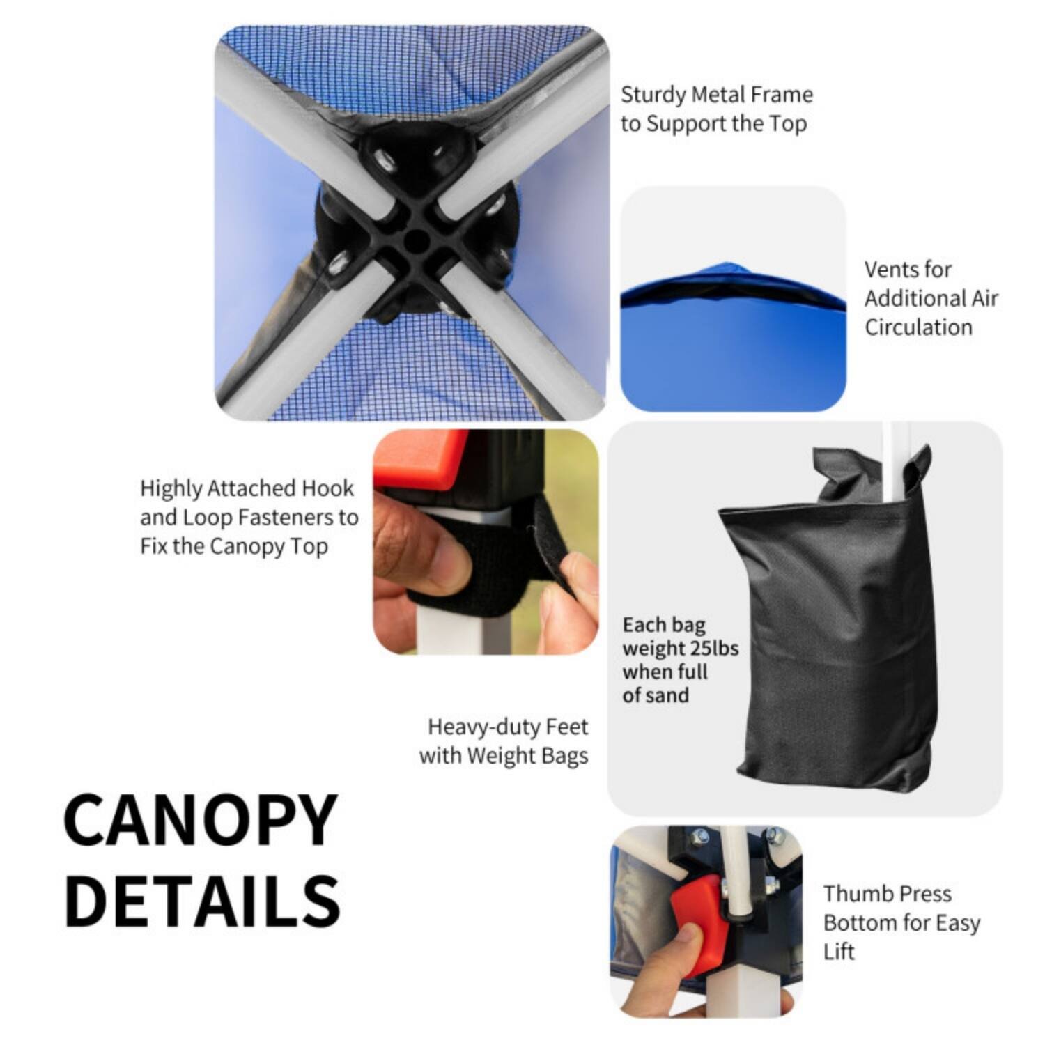 CANOPY DETAILS

- Sturdy Metal Frame to Support the Top
- Vents for Additional Air Circulation
- Highly Attached Hook and Loop Fasteners to Fix the Canopy Top
- Heavy-duty Feet with Weight Bags
- Each bag weighs 25lbs when full of sand
- Thumb Press Bottom for Easy Lift