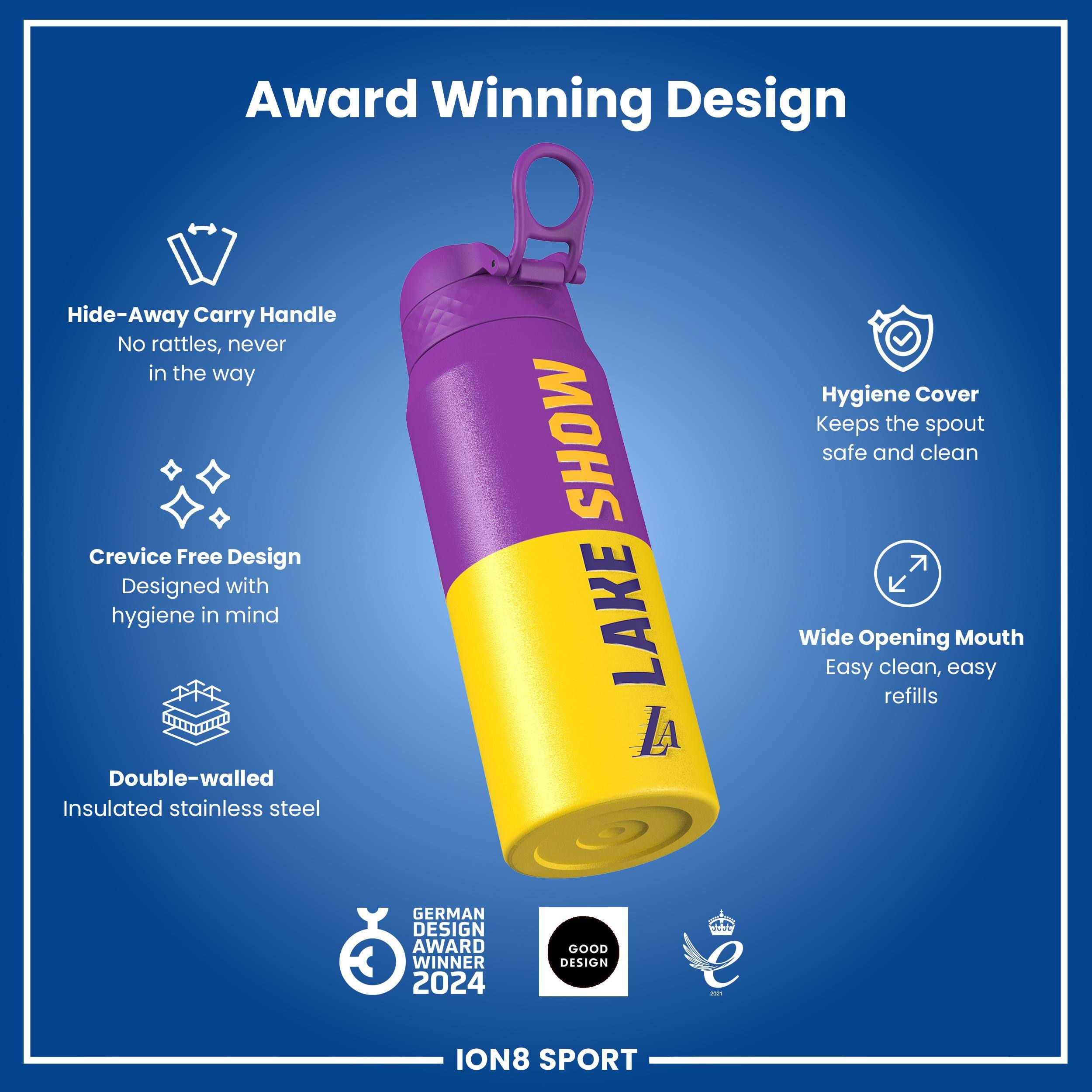 Award Winning Design

Hide-Away Carry Handle
No rattles, never in the way

Crevice Free Design
Designed with hygiene in mind

Double-walled Insulated stainless steel

Hygiene Cover
Keeps the spout safe and clean

Wide Opening Mouth
Easy clean, easy refills

GERMAN DESIGN AWARD WINNER 2024
GOOD DESIGN

ION8 SPORT