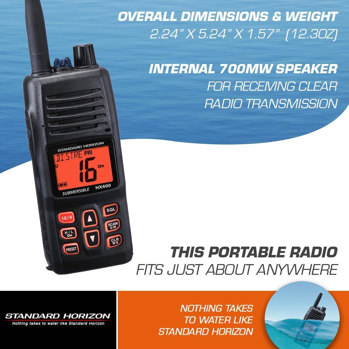 OVERALL DIMENSIONS & WEIGHT  
2.24" X 5.24" X 1.57" (12.3OZ)  

INTERNAL 700MW SPEAKER FOR RECEIVING CLEAR RADIO TRANSMISSION  

THIS PORTABLE RADIO FITS JUST ABOUT ANYWHERE  

NOTHING TAKES TO WATER LIKE STANDARD HORIZON