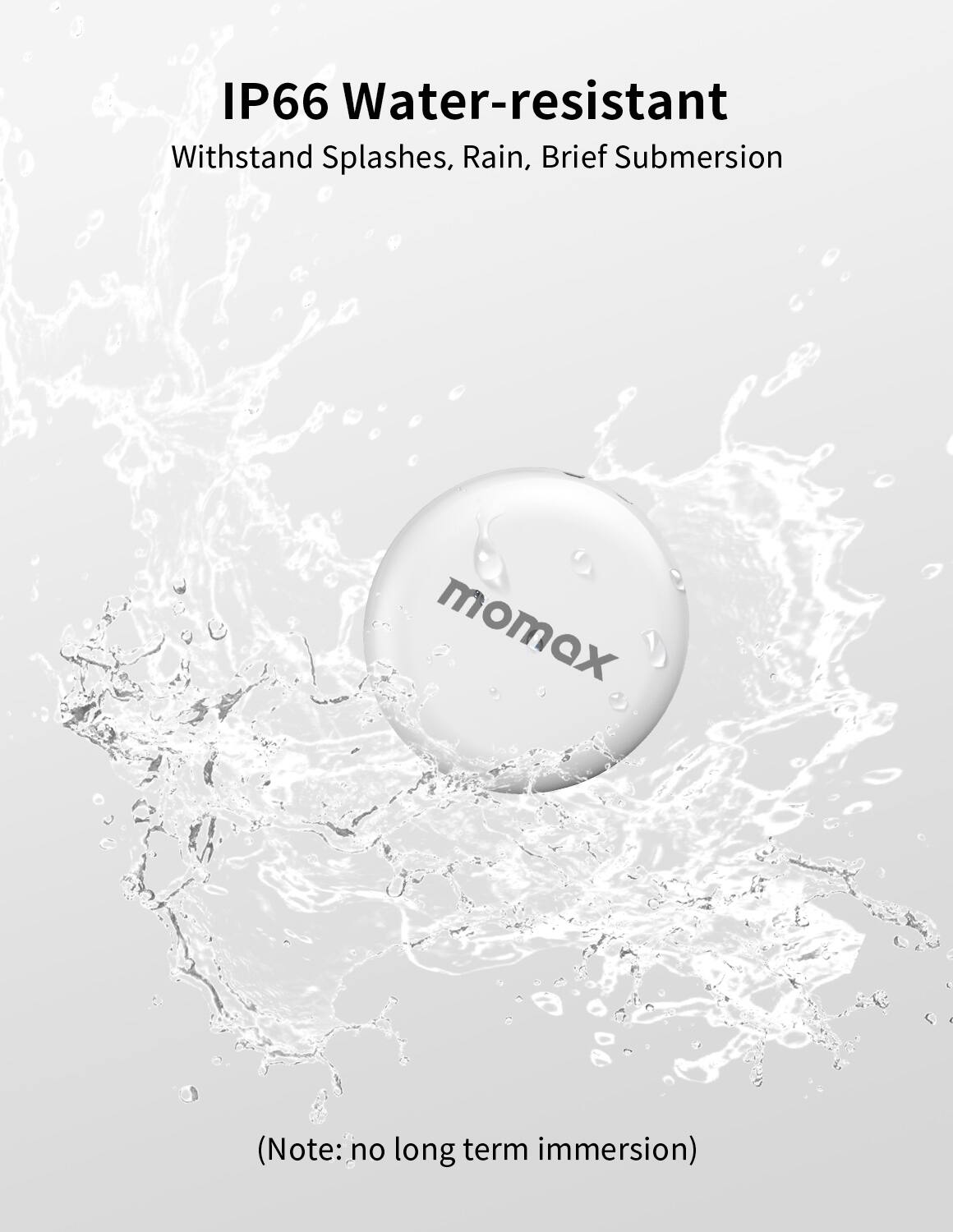 IP66 Water-resistant
Withstand Splashes, Rain, Brief Submersion
momax
(Note: no long term immersion)