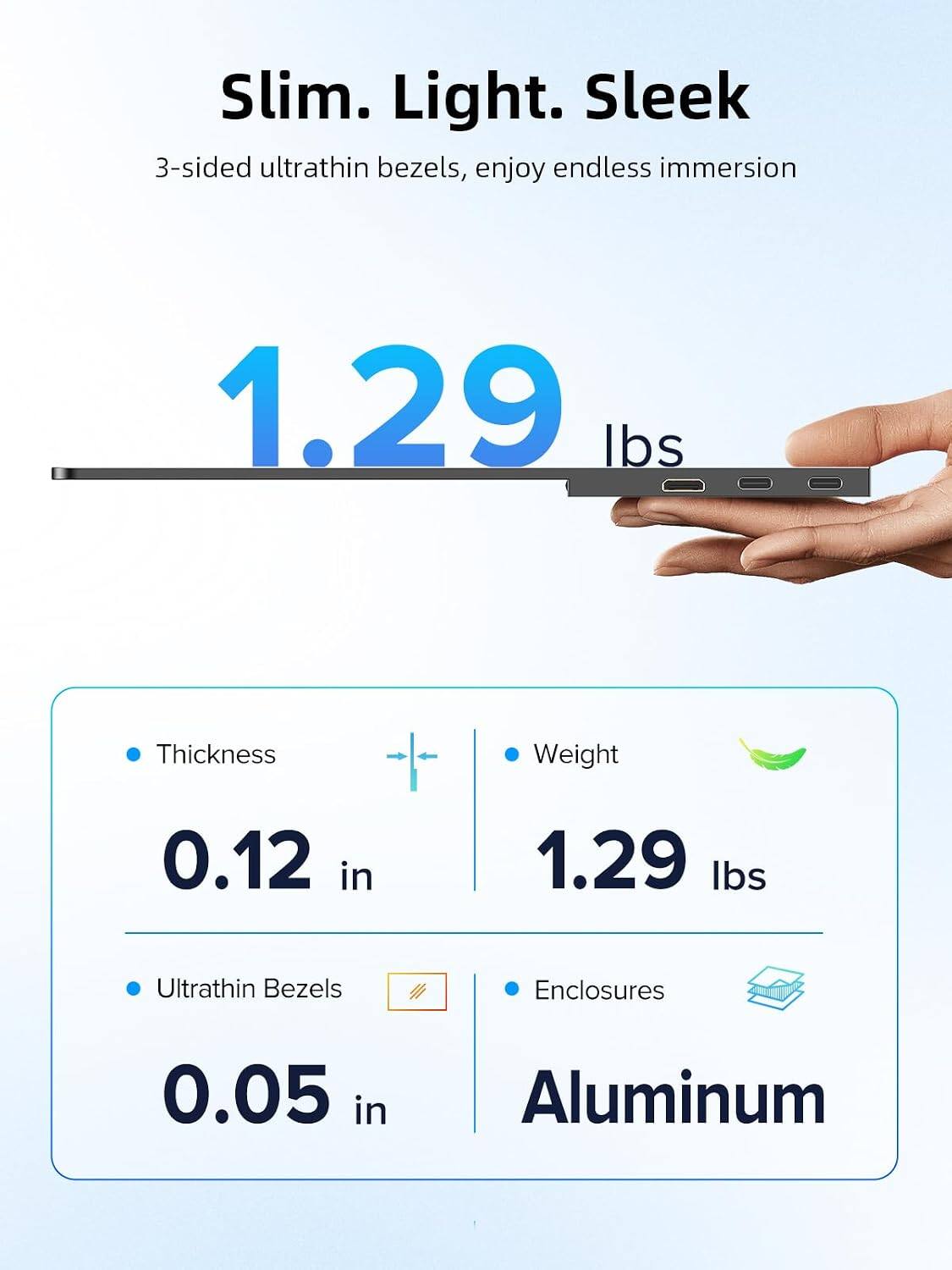 Slim. Light. Sleek  
3-sided ultrathin bezels, enjoy endless immersion

1.29 lbs

Thickness  
0.12 in

Ultrathin Bezels  
0.05 in

Weight  
1.29 lbs

Enclosures  
Aluminum