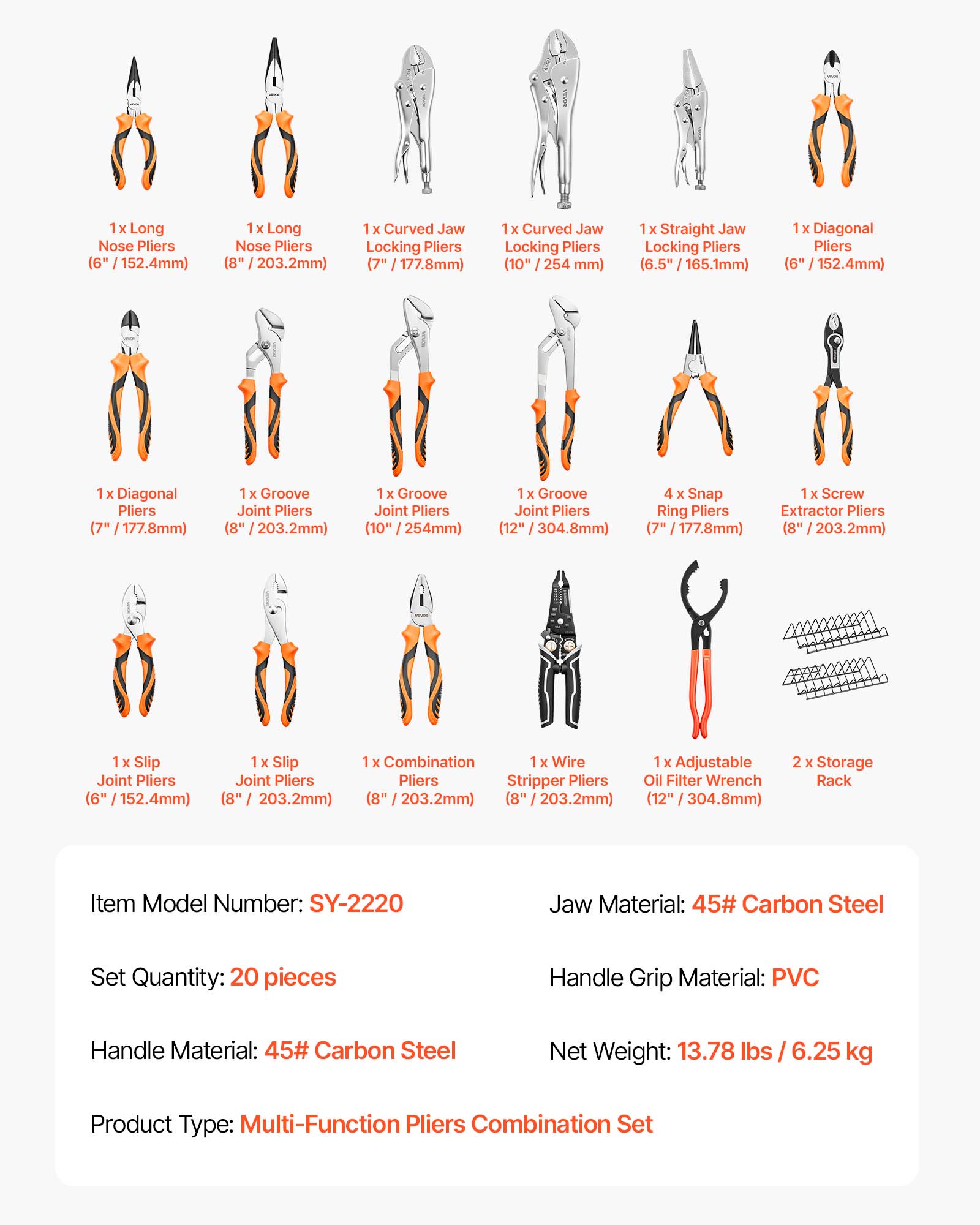 1 X Long Nose Pliers (6" / 152.4mm)  
1 X Long Nose Pliers (8" / 203.2mm)  
1 X Curved Jaw Locking Pliers (7" / 177.8mm)  
1 X Curved Jaw Locking Pliers (10" / 254mm)  
1 X Straight Jaw Locking Pliers (6.5" / 165.1mm)  
1 X Diagonal Pliers (6" / 152.4mm)  
1 X Diagonal Pliers (7" / 177.8mm)  
1 X Groove Joint Pliers (8" / 203.2mm)  
1 X Groove Joint Pliers (10" / 254mm)  
1 X Groove Joint Pliers (12" / 304.8mm)  
4 X Snap Ring Pliers (7" / 177.8mm)  
1 X Screw Extractor Pliers (8" / 203.2mm)  
1 X Slip Joint Pliers (6" / 152.